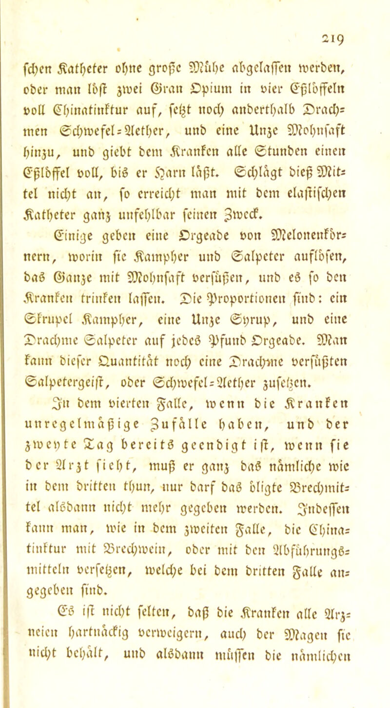 fcfyen $afl)eter of)tte große Sfö&lje nbgelaffctt werben, ober man 16(1 $wei ©ran Qpium in vier @ß löffeln voll ©ßinatinftur auf, fcßt ttod) «nbertßalb £)rad)= men @d;wefel=2letber, unb eine Unjc $D?ot)ttfaft ßinju, unb giebt bern Äranfcn alle ©tunben einen ©ßlbffel voll, big er S?artt läßt. ©d;lagt bieß 2)iit- tel ttidjt an, fo crreidjt man mit bcm ela(?ifd;en Katheter gattj unfehlbar feinen $wd. ©inige geben eine Qrgeabe von SßMottettFbrs nertt, worin fte Äampfjer unb ©alpctcr auflbfeit, bag ©attje mit SOTofnfaft verfußett, unb eg fo beit ■ÄranFeit trinfeit laßen. X>ie Proportionen fiitb: eilt ©frupct ,^ampber, eine Uit$c ©prup, unb eine X)rad;me ©alpeter auf jebcg f)futtb Qrgeabe. SDJatt famt biefcr Quantität ttod; eine J)rad;we verfußten ©alpetergei(f, ober ©d)roefcl=2Ietl)er jufetKit. 3n bem vierten gälte, wenn bic Ärattfett unregelmäßige 3uf«^c babett, unb ber jwepte £ag bereitg gecnbigt ift, wenn fie ber 21 r31 fielet, muß er gattj bag namlidfe wie in bem britteu tf;un, nur barf bag bligte 25red;mits tel algbantt ttid;t mef>r gegeben werben. ^ttbeflfeit famt man, wie in bem ^weiten galle, bic @t)ina= tinftur mit 23red;wein, ober mit bctt 2lbfuf)ruttggs mittcln verfemen, welche bei bcm britteu galle am gegeben ftttb. ©g ift uid)t feiten, baß bie Traufen alle 2lrj= ueien ßartnacfig verweigern, aud) ber Sßfagcu fte tiid;t bcßalf, unb algbattit muffen bie nämlichen