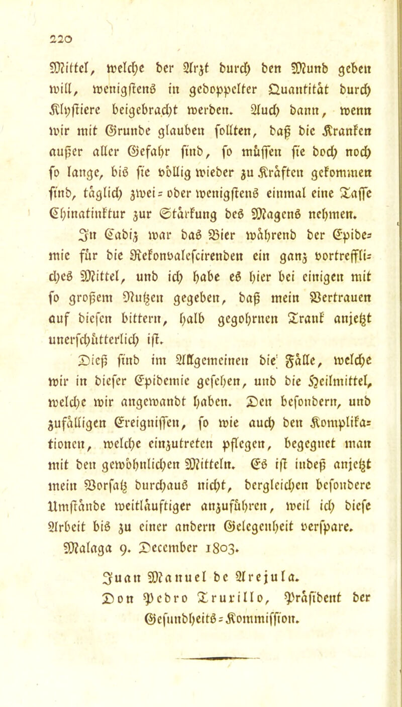 ' 50Zi(tcT, meldje bei* Arjt burd) ben Üföunb gebe« will, mettigßenß i« gehoppelter Quantität burd) Älpßiere beigebrad^t merbett. Aud) bann, menn mir mit ©ruttbe glauben feilten, baß bic Giranten außer aller ©efaßr ftnb, fo muffen fte bod? nod) fo lange, biß fte tmllig mieber ju Kräften gef'ommen ftnb, taglid; $mei = ober mcnigßenö einmal eine £affe (Slßnatinftur jur ©tarfung beß 5D?agcnß nehmen. 3tt ©abij mar baß 23ier maßrenb ber Gtpibes mic für bie 9iefom>alefcirenbett ein ganj nortrejflU d;eß Mittel, unb id) habe eß Ißer bei einigen mit fo großem -Dhtßcn gegeben, baß mein Vertrauen auf biefen bittern, halb gegoßrnen £ranf anjefß mterfdßttterlid) iß. £)icß ftnb im Allgemeinen bie' Salle, mcldje mir in biefer (fpibemie gefefjen, unb bie Sjcilmittel, meldje mir attgemanbt haben. Sen befonbern, unb jufaüigen Grreigttiffen, fo mie aud; ben £omplif'a= tionen, meltße einjutreten pflegen, begegnet man mit ben gcmbfmlid;en Dritteln. <2rß iß ittbeß anjetgt mein SJorfalj burd;auß nid;t, bergleid;cn bcfoitberc llmßanbe meitlauftiger anjufußrett, meil id; biefe Arbeit biß ju einer anbern ©elcgcnheit oerfpare. Malaga 9. X'ecember 1803. 3uatt SOJattuel be Arejula. £5on ^)ebro Xrurillo, ^raßbent ber ©efunbßeitß=Äommifßon.