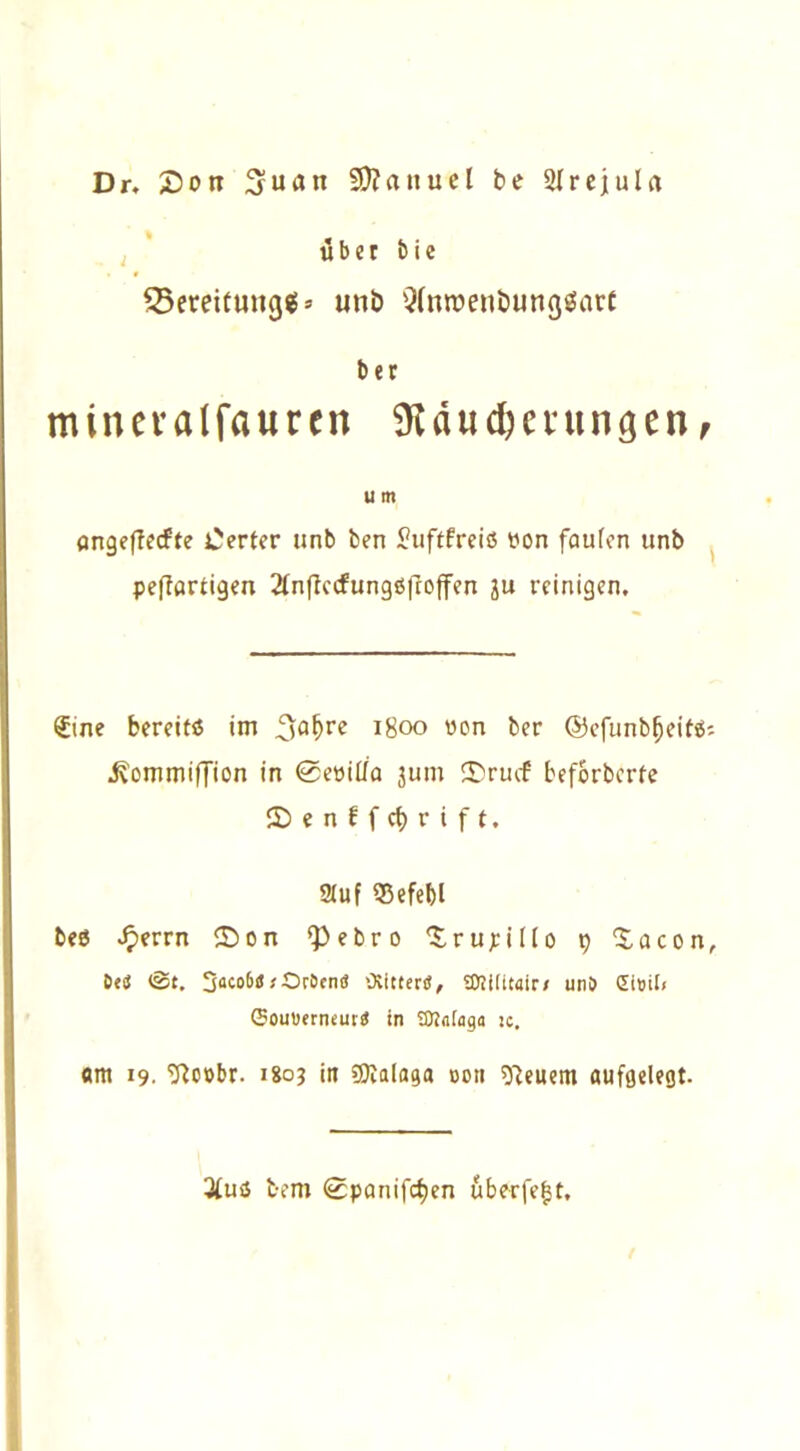 Dr. £5ott SDJanuel be 21 r ei ul a über bie 55ereitung«>» unb QlnroenbungSarf ber mineralfauren Mauserungenr u m angeflecfte Werter unb ben Juftfreiö von faulen unb peflartigen 2lnflccfungi$|rojfen JU reinigen. Sine bereit« im 3a^re 1800 von ber ©efunbfjeifäs j^ommiffion in <0evitla jum ®rucf beforbcrfe ©enffc&rift. Stuf ©efefcl beö ^>errn 2)on ‘Pebro ‘Srupilto 9 Xacon, 6«! (St. So«6» *-Ortend Otittertf, SDlilitair/ unt» £i»il< ©ouuerneurd in SKataga je. «m 19. 9loobr. 1803 in SQialaga 0011 feuern aufgelegt. 3luö bem <0panifcf)en überfe^t.