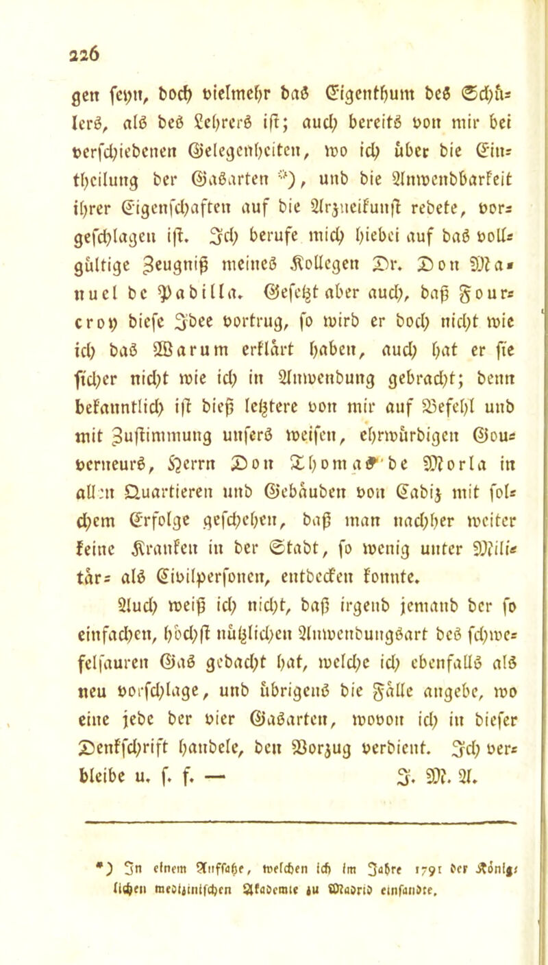 22Ö gen fet;it, bocb yieltnebr baS ©igentljum beS ®d;ü* lerS, als beS SebrerS iß; aud; bereits oott mir bei nerfebiebenen ©elegenbciteit, wo id; über bie tbciluttg bei* ©aSarten , unb bie 2lnweitbbarfeit iljrer ©igenfdjafteit auf bie Slrjueifunß rebete, twr* gefehlten iß. 3dj berufe mich hiebei auf baS noll* gültige 3eu9n'$ meines Kollegen £>\\ 2>ott 93ia« iiucl bc $)abilla. ©efeljt aber aud}, baß §our* crot; biefe 3bee bortrug, fo wirb er bod) nid;t wie ich baS Sßarum erf'lart r>abeit, aud; hnt er fie ftd;er nid;t wie id; in Sfttwenbung gebrad;t; beim befanntlid) iß bieß letztere non mir auf SBefelfl unb mit ^ußimmuitg unferS weifen, ebrwürbigett ©ou* ncrneurS, $?crrn £)oit Ühoma^'be 9?forla in allen Quartieren unb ©ebaubett ooit ©abij mit fol* d;cm (Erfolge gefd;eben, baß man nadfher weiter feine ^raufen in ber ©tabt, fo wenig unter 9J?ili* tar= als Gtinilperfonen, entbeefeu fonnte. 2lud; weiß id; nicht, baß irgenb jematib ber fo einfad;ett, l;öd;ß iiü(jlid;eit SluwenbungSart bcS fd;me= felfauren ©aS gebadet hat, meld;e id; ebenfalls als neu norfd;tage, unb übrigens bie galle angebe, wo eine jebc ber oier ©aSarten, woooit id; in biefer Z5enffcl;rift fjattbele, beit Söorjug yerbient. 3d; ner« bleibe u. f. f. — 3. 93?. 2f. *) 3n «fnem 9tnffa^f, twfcfjen icfi im 3a$re 1791 tcr St&nIgt tldjeti m«oijini|d)cn SJfaöcmte tu ölainO dnfuriSte.