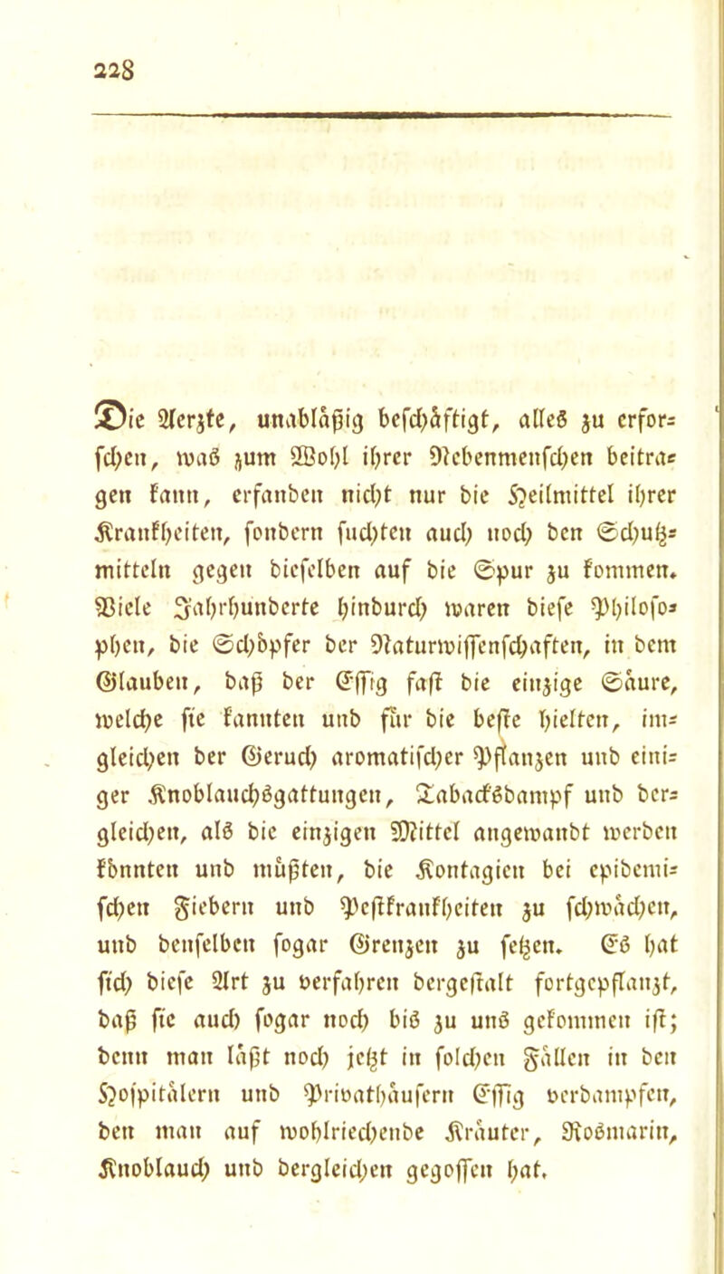 Sie 2ler$te, unablaßig befd)äftigt, alles ju crfor= fd;ett, maß QÖoljl ihrer Dtebenmenfchen beitra* gen f'antt, erfattbett nicht nur bie S?eilmittel ihrer Äranfheiten, fonbern fachten auch noch ben ©d)uhs mittein gegen bicfelben auf bie ©pur ju fontmen» 5ßicle Sahrhünberte hinburd) mären biefe ^>t)ilofo^ pbett, bie ©ch&pfer ber 9taturmij|enfchaften, in bent ©laubeit, baß ber Cfffig faft bie einzige ©aure, meld?e fte fannten unb für bie befte hielten, int* gleichen ber ©erud? aromatifd;cr ^flanjen unb eini= ger $noblauchßgattungen, £abacfßbantpf unb bcr= gleidjeit, alß bie einzigen Mittel angemanbt merbctt fbnntett unb mußten, bie Äontagictt bei epibemU fdjctt fiebern unb $}cftfrauFbeiteu ju fd;mad)ett, unb benfelbctt fogar ©renjeit ju fe^en» ©ß h^t \id) biefe 2lrt ju »erfahren bcrgeftalt fortgcpflanat, baß fte aud) fogar noch biß ju uttß gefommett ift; beim man laßt nod? jc^t in fo!d;cn fallen in beit S^ofpitalern unb ^Jrioathaufern ©flüg »erbantpfen, ben mau auf mohlriechenbe trauter, Sioßniarin, ^itoblaud; unb bergleid;ett gegojfen l;at,