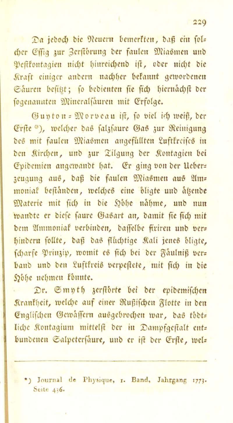 jebodj bie Oleuertt bemerFten, baß ein fol= d)cr (Effig jur ^‘ftbrung bcr faulen SOiiaömen uttb speßfoutagien nid)t Ißurcicßenb iß, ober nidjt bie $raft einiger anbertt nadjber begannt geworbenen ©auren boft(3t; fo bebienten fte ftd> biernad;ß bcr fogeitanuten SQfittcralfaureit mit (Erfolge. @uptou = SDiorocau iß, fo t>icl irl) weiß, bcr (Erße *), melier baö faljfaurc @aö 31m Reinigung beö mit faulen SÄiaömett ungefüllten SuftFreifeö in ben jlircfyen, unb jur Tilgung bcr .Koutagien bei (Epibcmien angemanbt bat. (Er ging oon ber lieber^ geugung auß, baß bie faulen SDiiaSmett au£ 31m* ntoniaf beßanbett, meldjcö eine bligte unb üiljettbe SDiaterie mit ftd> in bie Sjbbe nähme, unb nun wattbte er biefe faure ©aöart an, bamit fte ftd) mit bem 2lmmoniaf oerbinben, baffelbe ftrirett unb t>ers biuberu follte, baß ba£ ßiußtigc .Kali jeneö bligfe, fd)arfe ^rittjip, momit eö ftd} bei ber gaulniß oers baub unb ben Suftfreib oerpeßefe, mit ftd) in bie S/obe nehmen fbunte. £>r. ©niptl) jcrßbrte bei ber epibcmifd)ett 5(ranfl)cit, meld)c auf einer 9tußifd)en flotte itt ben (Eng(ifd)ett ©cwäjfern au6gebrod)eit mar, baö tbbt* lid)c .Kontagium mitteiß ber in £5ampfgeßalt cnt= bunbeuett ©alpcterfäure, unb er iß ber (Erße, meU ) Journal de Physique, r. Band, Jahrgang 1773. Seite 436*