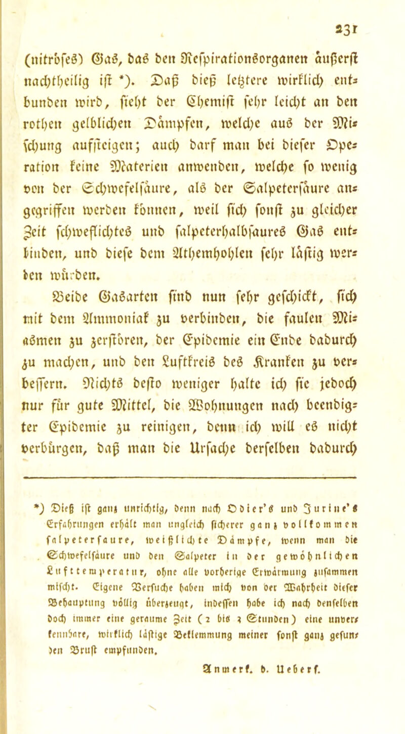 23 r (nitrbfeß) ©aß, baß bett Sicfpiratiottßorgatten au(1erfl itad)tbeilig ift *). Z)ag bieg (entere wirflid) ents bunbett wirb, ber (Sbentift fc(;r leidet an beit rotbeit gclblid^ett dampfen, meld?e auß ber fd)uttg aufitcigett; aud) barf matt bei biefer £>pes ratioit feine Materien anwettbett, meldje fo wenig t>cn ber 0d)wefelfaure, alß ber ©alpeterfaure «ns gegriffen werben föttttett, weil ftd) fonft ju gleidjer ^eit fd)weflid;tcß unb falpeterfyalbfaureß ©aß ent* liubett, unb biefe bem 2ltl)emljoljleit fel)r laftig wer? beit würben. S3eibe ©aßarten ftttb nun fefyr gefd;idt, ftd) mit bent Slimuoniaf ju nerbittbett, bie faulen 20tis aßntett ju jcrjtbreit, ber (Spibcmie ein (Silbe baburd) <ju mad)cn, unb beit Suftfreiß beß Ärattfen ju uers beffertt. 9lid)tß beffo weniger halte id) fte jebod) nur für gute Mittel, bie SBohnuttgen itad) bccitbig; ter (Spibcmic ju reinigen, bettn id) will eß nid;t Perbürgen, bag matt bie Urfad;e berfclbeit baburd) *) Sie§ ift ganj unritf)tig, Denn mufj ODier’S unt> 3 u riiie’« GrrfcOrungen erhält man unglcid) fidjerer ganj »ollfommen f n IV e t e r faure, ltjeißlidjte ©impfe, menn man Die ©cfjtoefeifaure un& Den ©alpefer in Der gett>6f>n(id>en £uf Uemperatur, o&ne alle uor6erlge (Ertßätmuiig jiifammen mifdjt. (Eigene (Berfudie haben mid) üon Der lßa()rbeit Oiefer SBe&aupttitig PÖUig tiberjeuqt, inDeffen habe id) nad) Denfelben Dod) Immer eine geraume $ett (2 bie 2 ©tmiDcn) eine un»err fennbare, mirflid) laflige ißefiemmung meiner fon|l ganj gefuit# ben 2Jru(t empfunDen. Sfnmerf. D. Ue6erf. 's