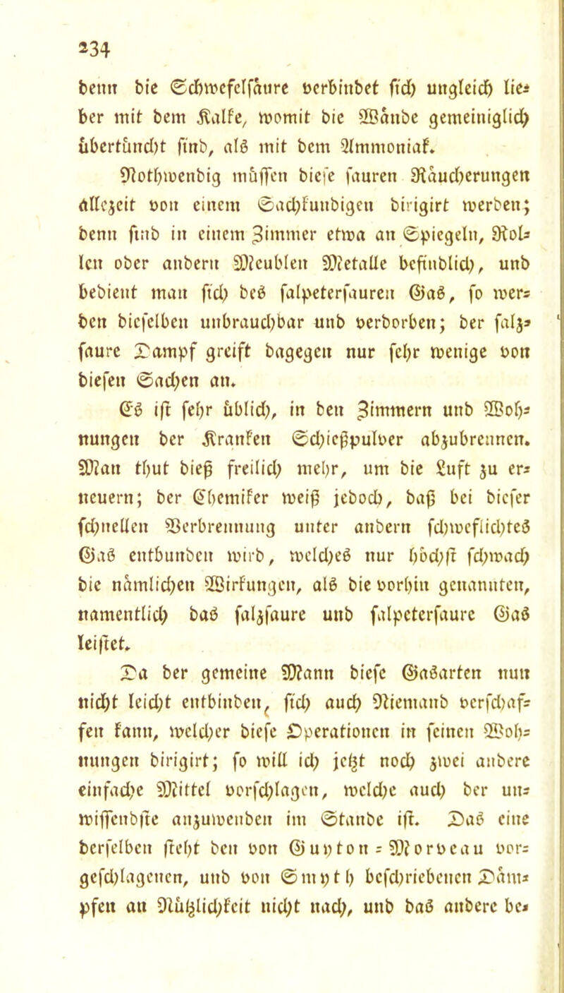 bettn bic ©dnocfelfättre ücrbr'nbet ftd) ungleich lie^ ber mit beirt .Ralfe, womit bic SSanbe gemeiniglich übertimd;t finb, alß mit bcm 2lmmoniaf. Motlpucnbig muffen bicfe faureti Mauserungen allezeit ooii einem ©ad;Futibigen birigirt toerben; benu ftub in einem ^immer etwa an Spiegeln, MoU len ober anberit SJfcubleit 9??etalle bcfiublid;, unb bebient man ftd; beß falpeterfaureit ©aß, fo toer= bett bicfclbett uttbraud;bar unb oerborbett; ber falj* ‘ faurc Oampf greift bagegen nur fel;r toenige oon biefeit ©ad;ett atu @ß ift fel;r üblid;, in bett Zimmern unb £5>of;s nungett ber Traufen ©d;icßpuloer abjubrenncn. SDJatt tbut bieß freilid; mel)r, um bie Suft ju er* neuern; ber @[;emifer weiß jebodb, baß bei bicfer fSneüen S3erbremtung unter attbern fdnocflicßfeß ©aß entbunben wirb, weld;eß nur bbd;|t fd;wad; bie nämlichen Sßirfungett, alß bie oorl;in genannten, namentlid; baß faljfaure unb falpcterfaure ©aß leiftet X'a ber gemeine üftann biefc ©aßarten nun nicht leidet eutbiuben, ftd; auch Mientanb oerfdjaf? feit Faittt, meld;er biefe Operationen itt feinen 55>ob= ttuttgen birigirt; fo mill id; jet^t noch $wei aitbere einfad;e SDiittel oorfd;lagett, mcld;e aud; ber uit- miffcnbfte aitjumctibcit im ©taube ift. Z)aß eine berfelbett fteljt beit oon ©uptott = orocau oor= gefd;lageiten, uttb oon ©mptl; bcfd;riebeuen JDftnt* pfen an DZ&fclidjf'cit uid;t ttad;, unb baß aitbere bc*