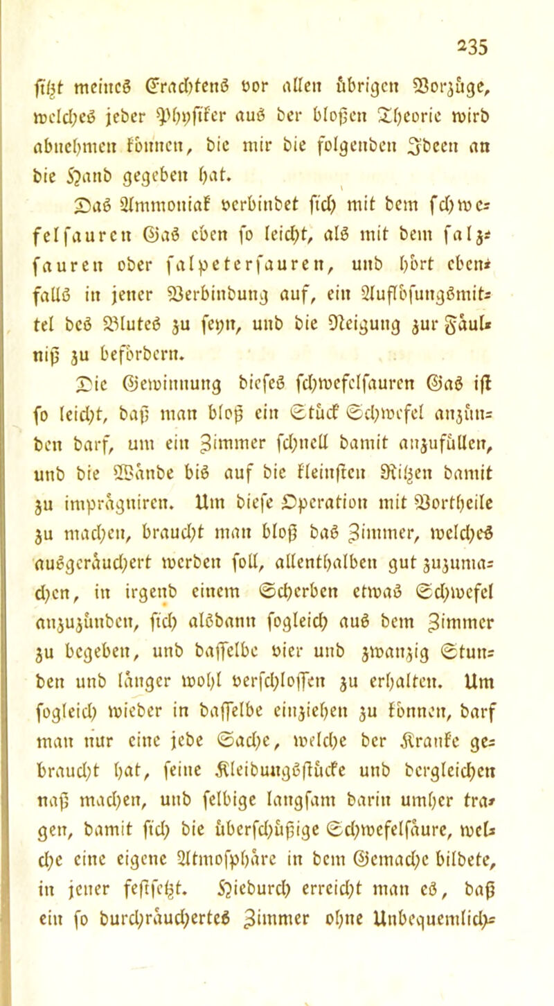 fityt metttcß Gfradjtenß üor allen öbrigctt Sßorjuge, mcld;eß jebcr 9)I;pftfer auß bei- bloßen £I;eoric wirb abncbmcn fonnett, bie mir bie folgeitbeti 3been an bie 5?anb gegeben bat. £)aß 2lmntottiaf »erbiubet ftd) mit bem fd;mcs fei faurett Qjaß eben fo leicht, alß mit bem fa I j* faurett ober falpeterfauren, uitb bbrt eben* falXß in jener 23erbittbuttg auf, ein Sluflbfuitgßmit; tel bcö SMuteß ju fepn, uitb bie Dtcigutig jur gaul* niß ju beforbern. £ic ©emittnung biefeß fd;mcfclfaurcn @aß ift fo leid;t, baf; matt bloß ein ©tuet ©d;mefel attjittt= bett barf, um ein ^Hinter fd;ttcll bamit aujufullett, uttb bie ÜBattbe biß auf bie fleittftcu Stilett bamit ju impragttiren. Um biefe Operation mit 23ort(;eile ju mad;eu, braud;t man bloß baß 3»mmer, meld;eß außgcraud;ert merbett (oll, allenthalben gut jujunta= d;cn, itt irgettb einem ©d;erbctt etmaß ©d;tuefel aujujüttbctt, ftd; alßbantt fogleid; auß bem 3*mmcr ju begehen, uttb bajfclbc öier uub jmattjig ©tutt= bett uttb langer mol;I uerfd;Io(fett ju erhalten. Um fogleid; mieber in baffelbe eittjiel;ett ju fbttnett, barf matt nur eine jebe ©ad;c, meld;e ber Traufe ge- braud;t I;at, feine ÄleibuttgßjHufe uttb bcrgleidjctt naß mad;en, uub felbige lattgfant baritt uml;er tra» gen, bamit ftd; bie itbcrfd;uf ige ©d;toefelfaure, meb d;c eine eigene 2Itittofpbare in bem @emad;e bilbete, itt jener feftfe^t. 5?icburd; erreicht matt eß, baß eitt fo burd;raud;erteß 3‘mmcr ofyne Unbequemlidp=