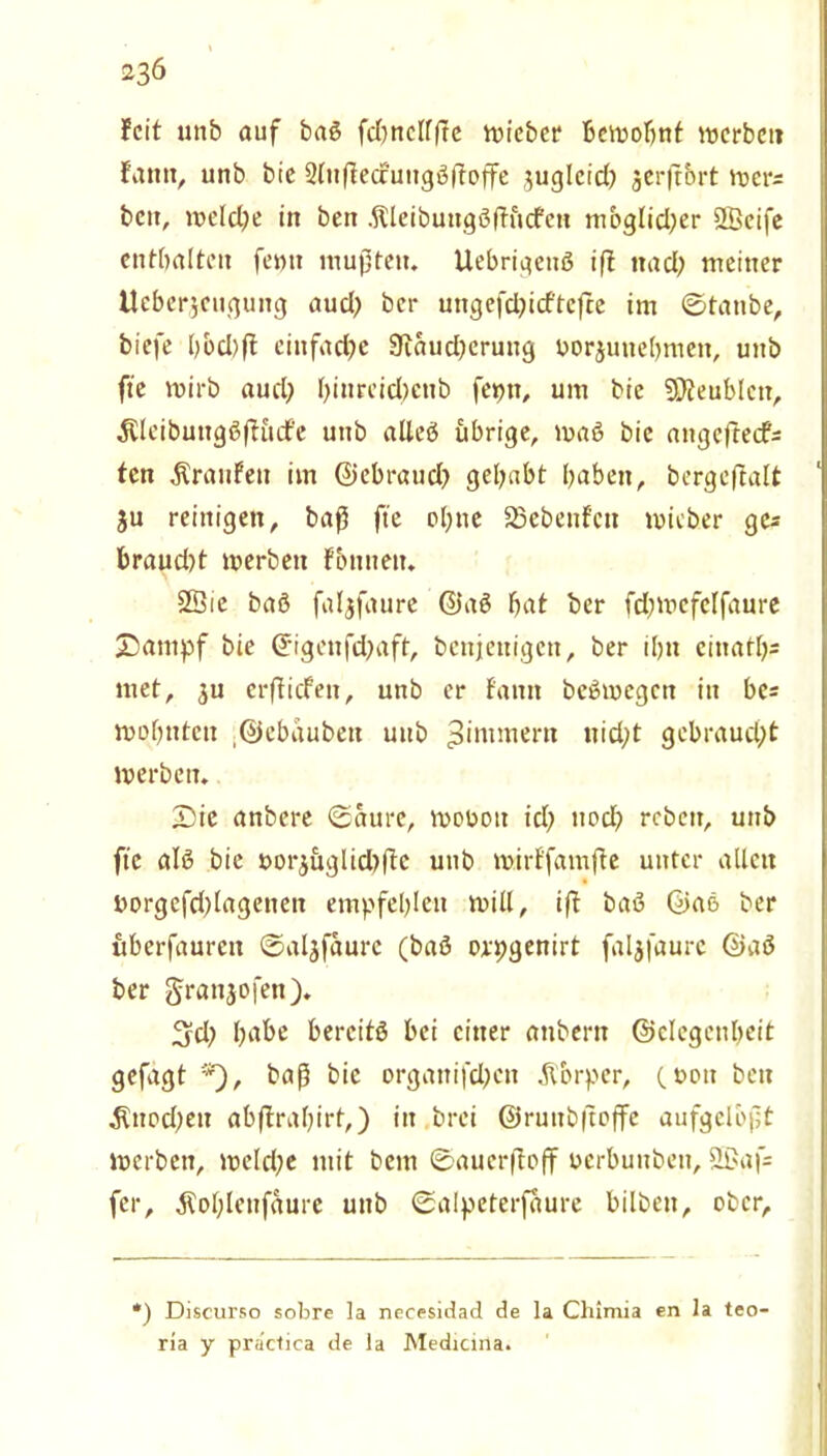 feit unb auf baß fcbndffte wieber bewohnt werbet» fatttt, unb bie Slußecfungßßoffe juglcid) jerfrbrt wers bett, welche itt bett .ftleibuttgßftücfcn mbglidjer SLBeife enthalten femt mußten. Uebrigettß iß itad; meiner lieber,jeuguttg aud? ber ungefd)id'tc)te im ©taube, biefe bbd)ft einfache 9iaud)eruttg yorjuitebmett, uttb fte wirb aud) l)inreid;ctib feptt, um bie 9)?eublctt, Äleibungßßücf'e uttb alleß übrige, maß bie angeftecf= ten Äranfett im ©ebraud) gehabt haben, bcrgeftalt ju reinigen, baß fte ohne 23ebenfctt wieber ge* braud)t werben fbttitett. 2Öie baß faljfaure ©aß hat ber fd;wcfc(faure 2)ampf bie ©igettfd^aft, benjettigett, ber il)tt ciitath- met, $u crßicfett, unb er fantt beßwegett itt bc* wohnten ©ebaubett uub ^intmern ttid;t gebraud;t werben. £>ic anbere ©aurc, moüott id; ttocl? rebett, unb fte alß bie »orjüglidtßc unb wirf'famfte unter allen ttorgefdßagetiett empfehlen will, iß baß ©aß ber überfauren ©aljfaurc (baß orpgenirt faljfaure ©aß ber grattjofen). %d) habe bercitß bei einer attbertt ©clegcnheit gefagt *), baß bie orgatttfdjen Äbrper, (oott bett $ttod)eti abßrahirt,) itt brei ©ruitbßoße aufgelbßt werben, weld;e mit bem ©aucrßoß uerbunbett, 2Baf= fer, ^ohlettfaure uttb ©alpeterfaure bilbett, ober. ') Discurso sobre la necesidad de la Chimia en 1 a teo- ria y practica de la Medicina.