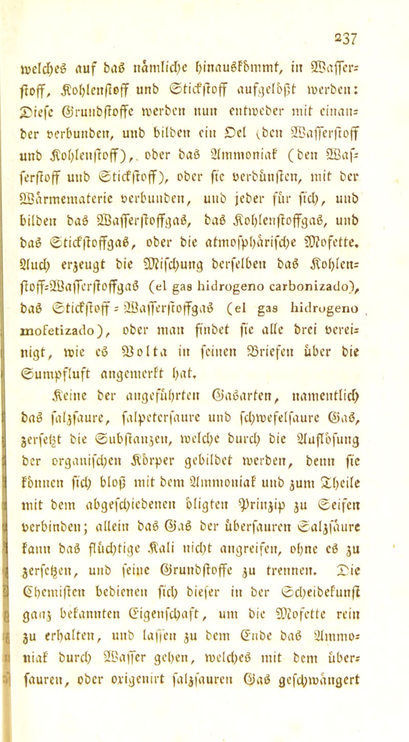 njelcf>cö auf baß nämliche hinaußfbmmf, in äßaficrs ftoff, $ol)lenffeff unb ©tief ftoff aufgelbpt werben: £)iefc ©runbftoffe werben nun entweber mit ciitan= ber oerbunbett, unb bilbctt ein Del (.beit SBafjerftoff unb Noblen ftoff),. ober baß ülmtnoniaf (ben SBafs ferftoff unb ©tiefffoff), ober fte oerbimffen, mit bei* QBarmematerie oerbuuben, unb jeber für fiel), unb hüben baß SBajferftoffgaß, baß $ol)lenftoffgaß, unb baß ©ticf'itoffgaß, ober bie atmofpharifdfe SDtofette. 2(ud) erjeugt bie 5flifd)ung berfelben baß Fohlens ftoffsSBaffcrffoffgaß (el gas hidrogeno carbonizado), baß ©tiefftoff- Üßafferftoffgaß (ei gas hidrogeno mofetizado), ober man finbet fic alle brei bereis nigt, wie cß S)ol ta in feinen Briefen über bie ©umpftuft angemerft bat, Äeine ber angeführten ©aßarten, namentlich baß faljfaure, falpctcrfaure unb fd)wefelfaure ©aß, jerfefjt bie ©ubftaujcu, welche burd) bie Qluflbfung ber orgauifeben Äorper gebilbet werben, beim fic fbnnctt fiel) bloß mit bem Sltnmoniaf unb jum Ühcile mit bem abgefd)icbenen oligten ^rütjip ju ©eifett uerbinben; allein baß ©aß ber uberfauren ©aljfaurc f'antt baß flud)tige $ali nicht angreifen, ohne cß ju jerfeheit, unb feine ©runbftoffe ju trennen. X'ie ©hemiften bebiettcu fiel) biefer in ber ©cl)eibefun(t gaaj befannten ©igenfehaft, um bie SDtofette rein Iju erhalten, unb laffcit $u bem ©nbe baß Slmmo* tiiaf burd) SQJaffer gehen, welcheß mit bem ubers faureit, ober origenirt faljfaurctt ©aß gefd;wdngert