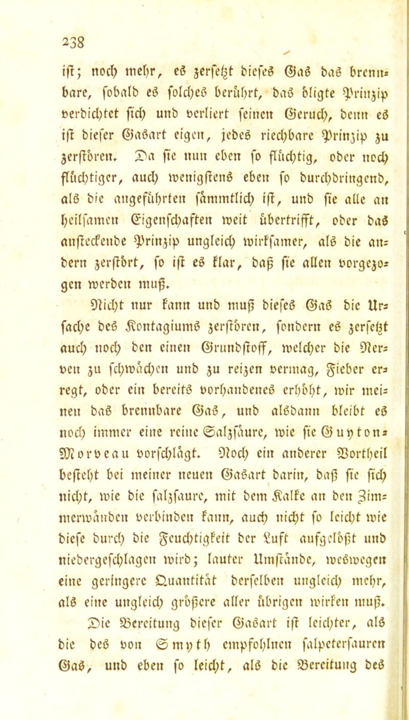 ifr; nod) tiicfjr, eß jerfe^t biefeß ©aß baß brenn* bare, fobalb eß foldfeß berührt, baß bligte ^rütjip »erbid;tet ftd) unb »crliert feinen ©erud;, beim eß ift biefer ©aßart eigen, jtebeö riedjbare ^rittjip ju jerftbreiu fte nun eben fo flud;tig, ober ttod) flud)tiger, auch menigPettß eben fo burd)bringenb, alß bie angeführten fammtlid; iff, unb fte alle an heilfamett ©igenfd^aften roeit ubertrifft, ober baß anfteefeube ^rinjip ungleid; mirffatner, alß bie att= bern jerftbrt, fo ifl eß f'lar, bap fte allen »orgejos gett merbett mup. 9]id)t nur f'amt unb mup biefeß ©aß bie Urs fad;e beß $ontagiumß jerftbrett, fonbern eß jerfeljt aud) ttod; ben einen ©runbftojf, n>eld;er bie 9?ers »eit ju fd;tt>ad;ett unb ju reifen »ermag, lieber ers regt, ober ein bereits »orbaitbeiteß crhbht, mir tneis neu baß brennbare ©aß, unb alßbatm bleibt eß nod) immer eine reine ©aljfaure, mie fte ©u$ton* SKorbeau »orfd;lagt. 9?od; ein anbercr SSortheil befteht bei meiner neuen ©aßart baritt, bap fte ftd) ttid;t, wie bie fal^faurc, mit bem Äalf'c an ben »Ums mermanbett »erbinben f'aitit, auch nid;t fo lcid)t toie biefe burch bie $cud)tigFeit bei* £uft aufgelbpt uitb niebergefchlageit mirb; lauter Umftattbe, meßmegeit eine geringere Quantität berfelbeit ungleich mehr, als eilte ungleich grbpere aller übrigen mirf'eit mup. 3bic Bereitung biefer ©aßart ifr leichter, alß bie beß »on ©m>;th cmpfohlncn falpeterfaurcn ©aß, uttb eben fo leid;t, alß bie Bereitung beß