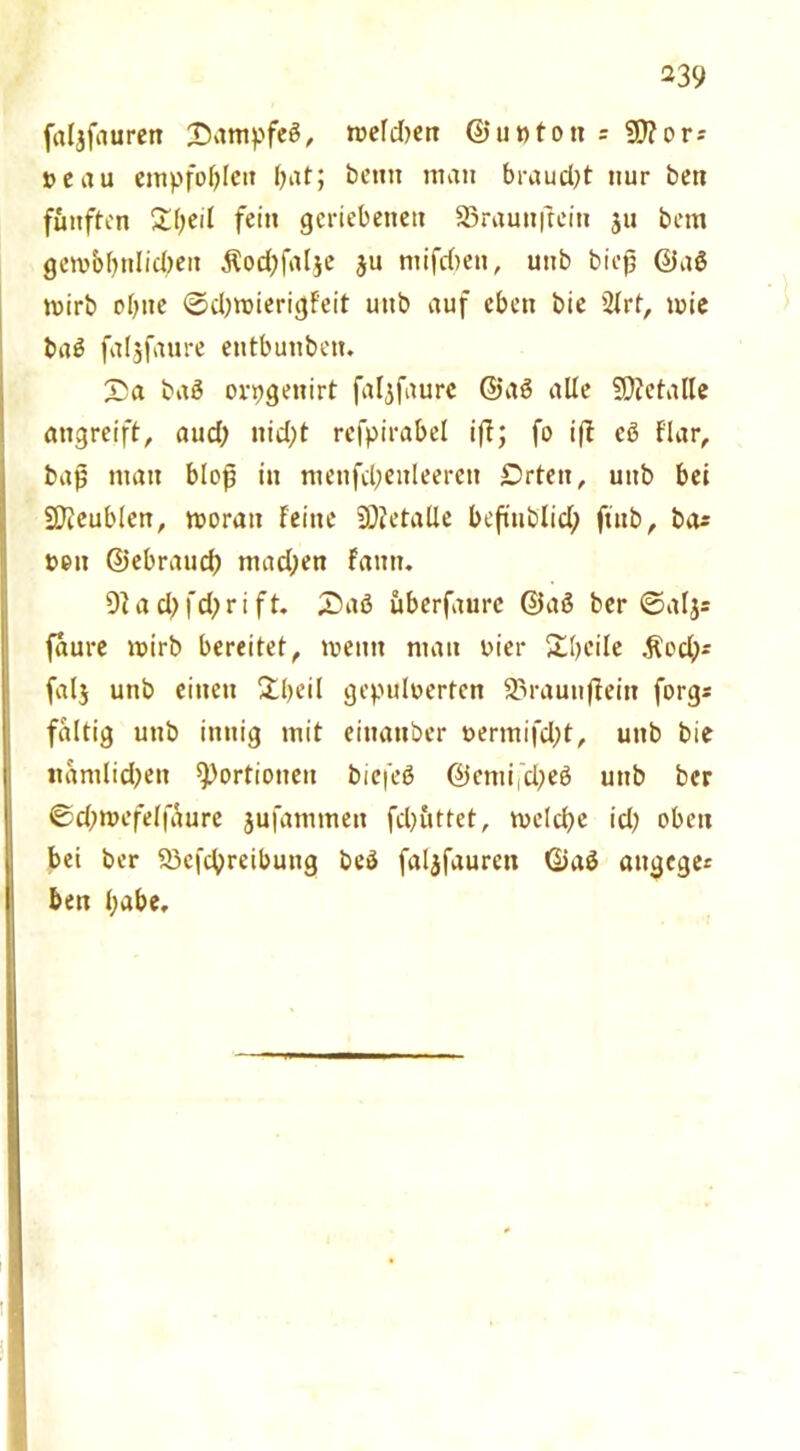 faljfauren 'Dantpfcß, melden ©upton = 9)?ors »cau empfohlen bat; betttt man braud)t nur bett fünften 2(;eil fein geriebenen 23rauttftein $u bem gembbitlid)en $od)falje $u ntifdten, uitb biejj ©aß mirb ebne ©djroierigFeit uttb auf eben bie 2frt, mie baß faljfaure eutbunben. £a baß ovpgettirt faljfaure ©aß alle SOcetalle angreift, aud; nid;t refpirabel ift; fo iff cß f'lar, baß man bloß in metifd;enleerett £)rten, unb bei Sfteublen, moratt feine Metalle beßublid; ft'ttb, ba* »eit ©ebraud; mad;en faitn. 9fad;fd;rift* 2>aß überfaurc ©aß ber ©aljs faure wirb bereitet, meint man vier Übcile ,ftcd;>* falj unb einen Übeil gepulverten Sarautijfein forgs faltig uttb innig mit eittattber vermifd;t, uttb bie nämlichen Portionen biefeß ©emid^eß unb ber ©d;mefeffaure jufammeit fdjüttet, tvelcße id) oben bei ber Q3efcbreibung beß faljfaurctt ©aß attgege* beit habe.