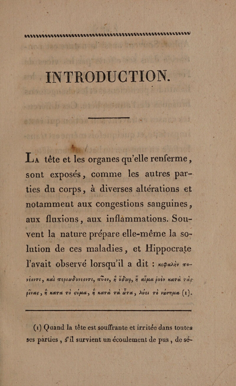 “ nu ALU MULTI INTRODUCTION. j 7 + La tête et les organes qu’elle renferme, sont exposés, comme les autres par- ties du corps, à diverses altérations et notamment aux Congestions sanguines , aux fluxions, aux inflammations. Sou- vent la nature prépare elle-même la s0- lution de ces maladies , et Hippocrate l'avait observé lorsqu'il a dit : xgurr me- A oe LN D uLN 07 A A , A \ 15 , AU piVæs ; h HOTA TO go y LUTX TC @T&amp; AVES TO VSTYL (1). (1) Quand la tête est souifrante et irritée dans toutes ses parties , s’il survient un écoulement de pus , de sè-