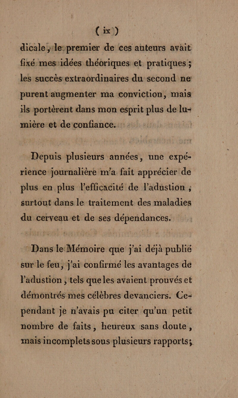 dicale ,‘le-premier de ces auteurs avait. fixé mesidées théoriques et pratiques ; les succès extraordinaires du second ne purent augmenter ma conviction, mais is portèrent dans mon esprit plus de lu- mière et de confiance. Depuis plusieurs années, une expé- rience journalière m'a fait apprécier de plus en plus l'efficacité de l’adustion ; surtout dans le traitement des maladies du cerveau et de ses dépendances. : Dans le: Mémoire que j'ai déjà publié sur le feu, j'ai confirmé les avantages de ladustion ; tels que les avaient prouvés et _ démontrés mes célèbres devanciers. Ce- pendant je n’avais pu citer qu’un petit nombre de faits, heureux sans doute, mais incomplets sous plusieurs rapports;