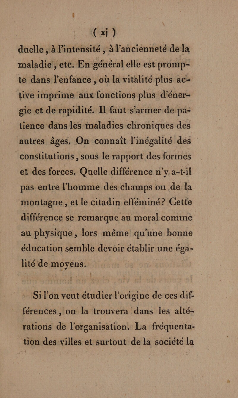 duelle , à l'intensité , à l'ancienneté de la maladie’, etc. En général elle est promp- ie dans l'enfance , où la vitalité plus ac- tive imprime aux fonctions plus d’éner- gie et de rapidité. Il faut s’armer de pa- tience dans les maladies chroniques des autres âges. On connaît l'inégalité des constitutions , sous le rapport des formes et des forces. Quelle différence n’y a-t:il pas entre l’homme des champs ou de la montagne , et le citadin efféminé? Cette différence se remarque au moral comme au physique, lors même qu'une bonne éducation semble devoir établir une éga- lité de moyens. | Si l'on veut étudier l’origine de ces dif- férences, on la irouvera dans les alté- rations de l'organisation. La fréquenta- tion des villes et surtout de la société la