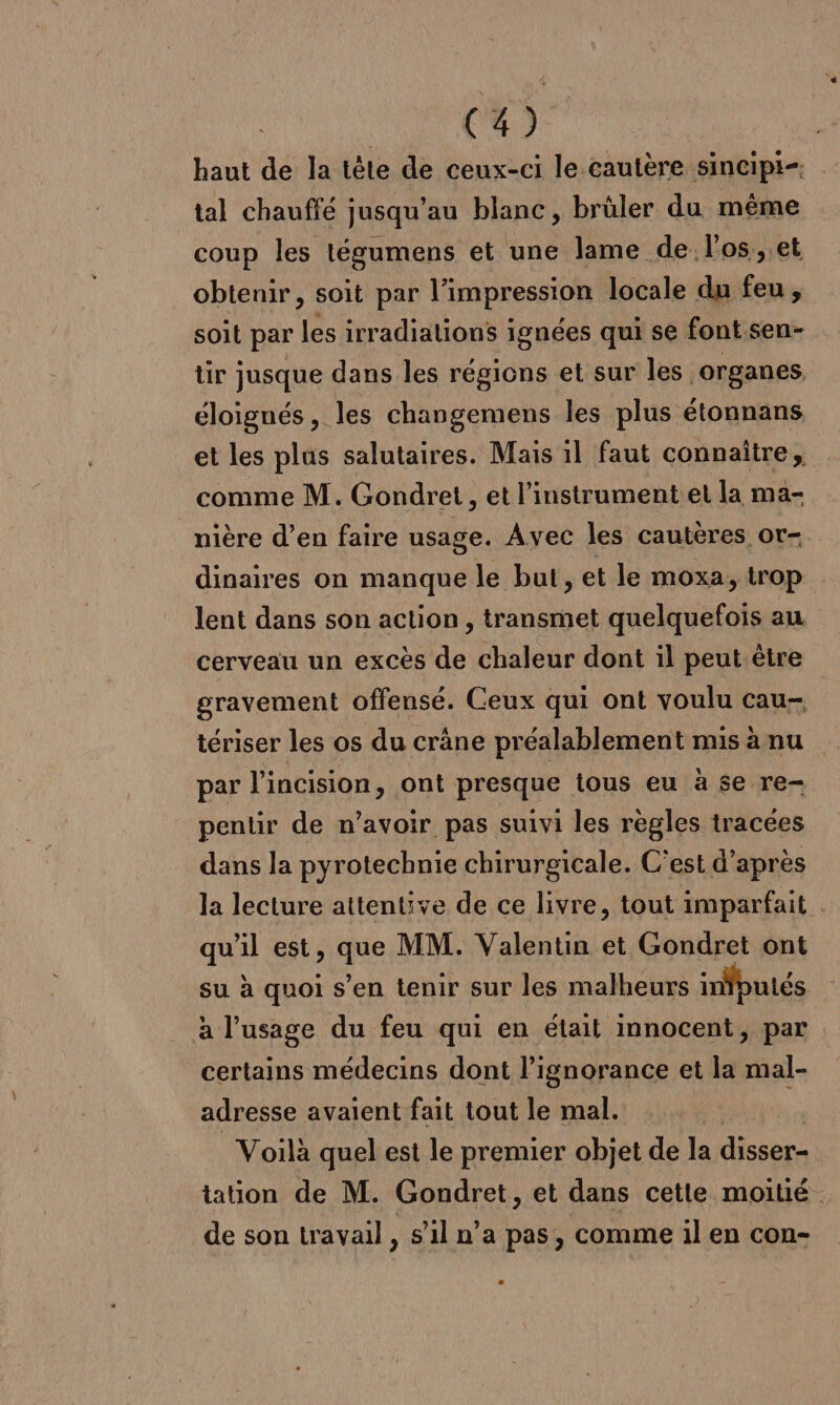 haut de la tête de ceux-ci le cautère sincipi-. tal chauffé jusqu’au blanc, brûler du même coup les tégumens et une lame de l'os, et obtenir, soit par l'impression locale du feu, soit par les irradiations i ignées qui se font.sen- tir jusque dans les régions et sur les organes, éloignés, les changemens les plus étonnans et les plus salutaires. Mais il faut connaitre, comme M. Gondret , et l’instrument et la ma- nière d’en faire usage. Avec les cautères or- dinaires on manque le but, et le moxa, trop lent dans son action , transmet quelquefois au cerveau un excès de chaleur dont il peut.être gravement offensé. Ceux qui ont voulu cau- | tériser les os du crâne préalablement mis à nu par l’incision, ont presque tous eu à se re- pentir de n’avoir pas suivi les règles tracées dans la pyrotechnie chirurgicale. C’est d’après la lecture attentive de ce livre, tout imparfait qu'il est, ue MM. Valentin et Gondret ont su à quoi s’en tenir sur les malheurs infputés à l’usage du feu qui en était innocent, par certains médecins dont l'ignorance et la mal- adresse avaient fait tout le mal. 4 Voilà quel est le premier objet de la disser- tation de M. Gondret, et dans cette moitié de son travail , s’il n’a pas, comme il en con-