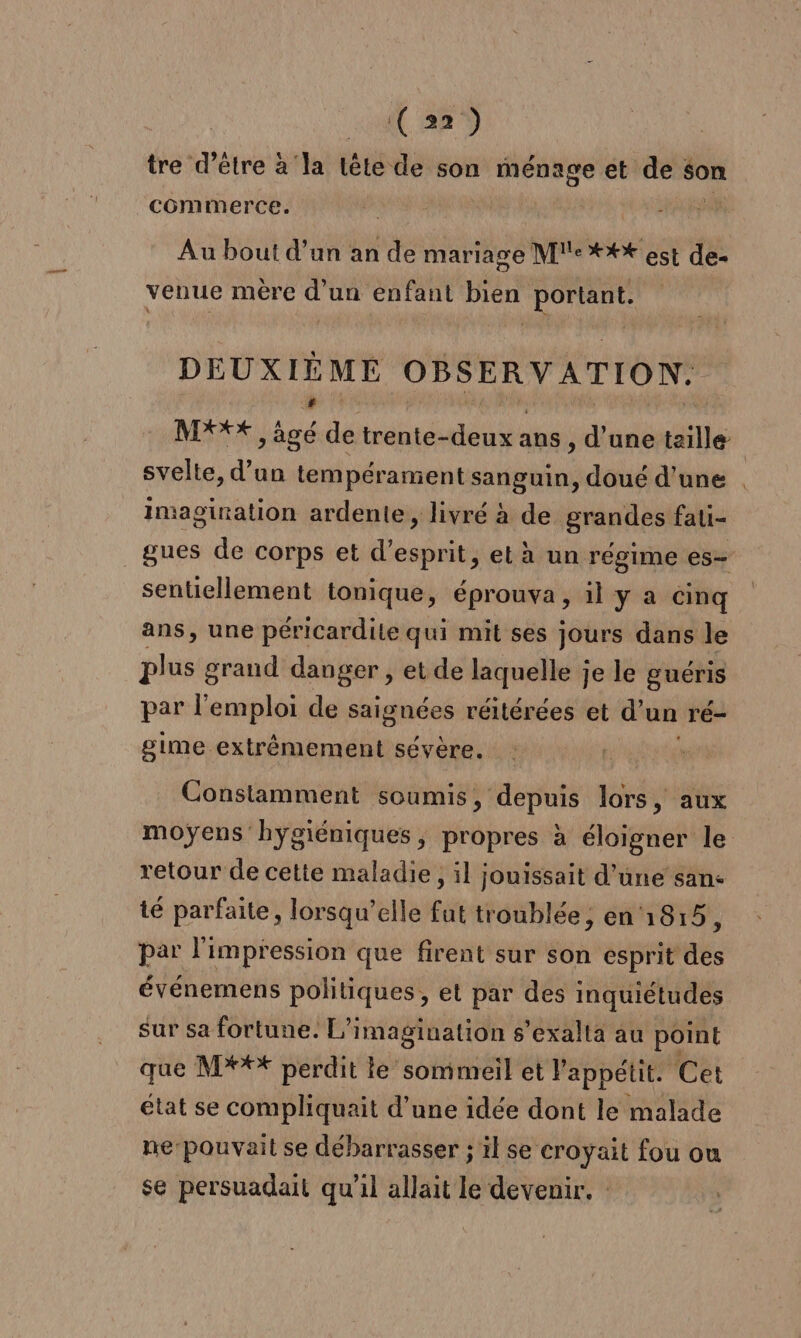 tre Fe tre à la tête de son ménage et de “on commerce. Au bout d’un js de mariage Mie 4% est de- venue mère d’un enfant bien portant. DEUXIÈME OBSERVATION. MX , âgé de trente-deux ans , d’une taille svelte, d’un tempérament sanguin, doué d'une imagination ardente, livré à de grandes fali- gues de corps et d'esprit, et à un régime es- sentiellement tonique, éprouva, il y a Cinq ans, une péricardile qui mit ses jours dans le bIRE grand danger, et de laquelle je le guéris par l'emploi de saignées réitérées et d’ un ré gime extrémement sévère. Constamment soumis, depuis lors, aux retour de cette maladie, il jouissait d’une san té parfaite, lorsqu'elle fut troublée, en 1815, par l'impression que firent sur son esprit des événemens politiques, et par des inquiétudes sur sa fortune. L’imagination s’exalta au point que MX*** perdit le sommeil et l appétit. Cet état se compliquait d’une idée dont le malade ne pouvait se débarrasser ; il se croyait fou ou se persuadait qu’il allait le devenir.