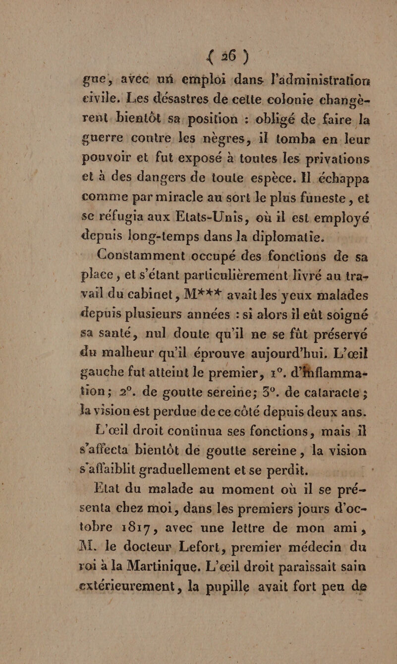 { 36 ) gue, avec um emploi dans l'administration civile. Les désastres de cette colonie changè- rent. bientôt sa, position : obligé de faire la guerre contre les nègres, il tomba en leur pouvoir et fut exposé à toutes les privations et à des dangers de toute espèce. H échappa comme par miracle au sort le plus funeste , et se réfugia aux Etats-Unis, où il est employé depuis long-temps dans la diplomatie. Constamment occupé des fonctions de sa place , et s'étant particulièrement livré au tra- vail du cabinet , M**t avait les yeux malides depuis plusieurs années : si alors il eût soigné sa santé, nul doute qu’il ne se füt préservé du malheur qu’il éprouve aujourd’hui. L’œil gauche fut atteint le premier PRÉ d’fhflamma- ton; 2°. de goutte séreine; 5°. de calaracte ; la vision est perdue de ce côté depuis deux ans. L’œil droit continua ses fonctions, mais il s’affecta bientôt de goutte sereine , la vision S'affablit graduellement etse perdit. Etat du malade au moment où il se pré- senta chez moi, dans les premiers jours d’oc- tobre 1817, avec une lettre de mon ami, M. le docteur Lefort, premier médecin du roi à la Martinique. L’æil droiît paraissait sain -extérieurement , la pupille avait fort peu de