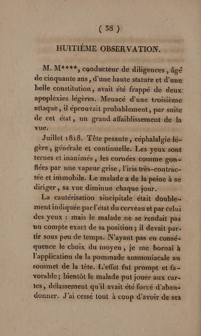 HUITIÈME OBSER VATION. M.:NPOPEX, conductéur de FAIRE âgé de cinquante ans , d’une haute stature et d’une: belle constitution, avait été frappé de deux apoplèxies légères. Menacé d’une troisième attaque , il éprouvait probablement, par suite de cet élat , un su Re de la vue. | pe Juillet 18:18. Tête pitt céphalaleie-lé- gère, générale et continuelle, Les yeux sont ternes et inanimés , les cornées comme gon- fées par une vapeur grise, l'iris très-contrac- tée et immobile. Le malade a de la peine à se diriger , sa vue diminue chaque jour. La cautérisation sincipitale était doubles ment indiquée par l’état du cerveau et par célui des yeux : mais le malade ne se rendait pas ‘un compte exact de sa position ; il devait par- ür sous peu de temps. N'ayant pas en consé- quence le choix du moyen, je me bornaî à l'application de la pommade amimoniacalé au sommet de la tête. L'effet fat prompt et fa- vorable ; bientôt le malade put jouer aux car- tes, délassement qu'il avait été forcé d’aban: donner. J'ai cessé tout à coup d'avoir desses