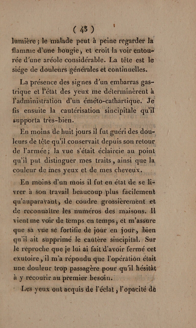 CD lamière ; lé maladé péut à peine regarder la flamme d'üné bougie, et croit la voir entou- rée d’une aréole considérable. La tête est le siége de douleurs générales et continuelles. La présence des signes d’un embarras gas- trique et l’état des yeux me déterminèrent à l'administration d’un éméto- Cathartique. Je fis ensuite la cautérisation sincipitale qu il supporta très- bien. En moins de huit jours il fut guéri des dou- leurs de tête qu'il conservait depuis son retour de l'armée; la vue s'était éclaircie au point qu'il put distinguer mes traits, ainsi que la couleur de mes yeux et.de mes cheveux. En moins d’un mois il fut en état de se li= vrer à son travail beaucoup plus facilement qu'auparavant, dé coudre grossièrement et de reconnaitre les numéros des maisons. I vient me voir de temps en temps; ét m'assure que sa vue sé fortifie de jour en jour, bien qu'il ait supprimé le cautère sincipital. Sur lé réproche que je lui ai fait d'avoir fermé cet exuloire , 1] m'a répondu que l'opération était une douleur trop passagère pour qu'il hésität à y récourir au premier besoin. 3 Les yeux ont acquis de l'éclat , l’opacité de