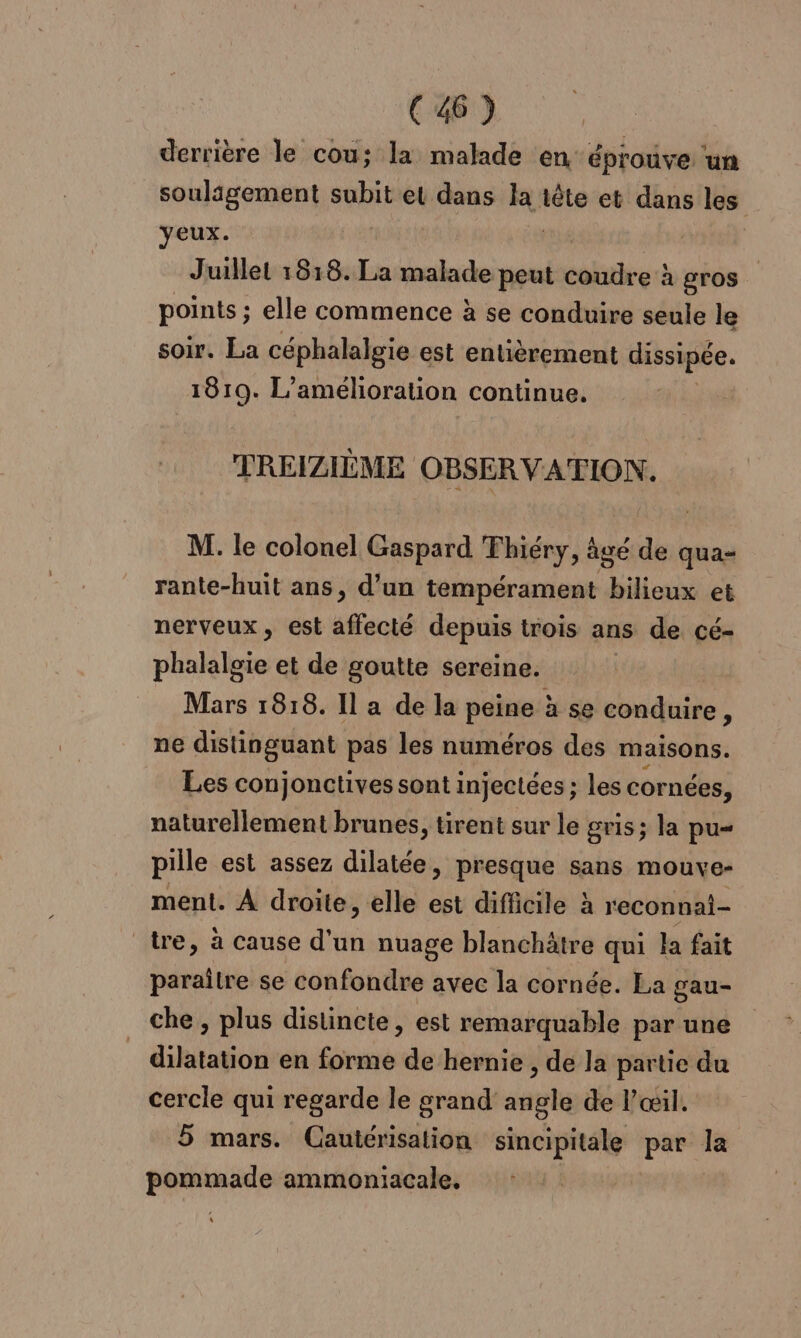 derrière le cou; la malade en éprouve ‘un soulagement subit et dans la té et dans les yeux. Juillet 18:18. La malade peut bg à gros points ; elle commence à se conduire seule le soir. La céphalalgie est entièrement dissipée. 1810. L’ amélioration continue. TREIZIÈME OBSERVA'TION. M. le colonel Gaspard Fhiéry, à âgé de qua- rante-huit ans, d’un tempérament bilieux et nerveux, est affecté depuis trois ans de cé- phalaloïe et de goutte sereine. Mars 1818. Il a de la peine à se conduire, ne distinguant pas les numéros des maisons. Les conjonctives sont injectées ; les cornées, naturellement brunes, tirent sur le gris; la pu pille est assez dilatée, presque sans mouve- ment. À droite, elle est difficile à reconnai- tre, à cause d'un nuage blanchätre qui la fait paraître se confondre avec la cornée. La gau- che , plus distincte, est remarquable par une _ dilatation en forme de hernie , de la partie du cercle qui regarde le grand angle de l'œil. 5 mars. Cauiérisation sincipitale par la RES ammoniacale.