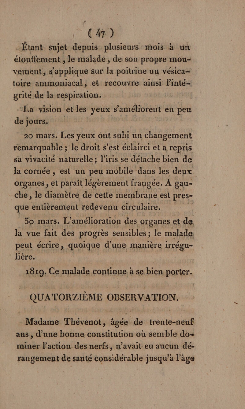 Étant sujet depuis plusieurs mois à un étouffement , le malade , de son propre mou- vement, s'applique sur la poitrine un vésica= toire ammoniacal, et recouvre ainsi l’inté- grité de la respiration. “La vision et les yeux s'améliorent en peu de jours. | | | 20 mars. Les yeux ont subi un changement remarquable ; le droit s’est éclairei et a repris sa vivacité naturelle; l'iris se détache bien de la cornée , est un peu mobile dans les deux. organes , et parail légèrement frangée. A gau- che, le diamètre de cette membrane est pres- que entièrement redevenu circulaire. 30. mars. L” amélioration des .organes @t de. la vue fait des progrès sensibles ; le malade peut écrire, quoique d’une manière irrégu- lière. 1810. Ce malade continue à se tes porter. QUATORZIÈME OBSERVATION. Madame Thévenot, âgée de trente-neuf ans , d’une bonne constitution où semble do= miner l’action des nerfs, n’avait eu aucun dé- rangement de santé considérable jusqu’à l’âge