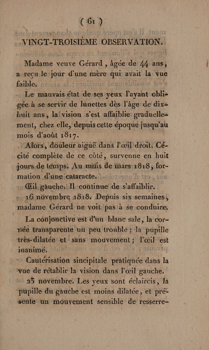 di VINGT-TROISIÈME OBSERVATION. : Madame veuve Gérard , âgée de 44 ans, a recu le- jour d'une r mère LE avait É à vue faibles : roue raider Re Le mauvais état à ses yeux P'ayaht obli- gée à se servir de lunettes dès l’âge de dix= huit ans, la! vision s’est affaiblie graduelle ment, chez elle, depuis cette époque jusqu ‘au mois d'août 1817. . Alors, douleur aiguë dans l'œil droit. Cé- cité complète de ce côté, survenue en huit jours.de témps: Au mois de mans: 1818, for- mation d'une cataracte: : Œil, gäuche;:1l conunuel de s’ 'affaiblir. 16 nôvembre 1818; Depuis six semaines, madame Gérard ne voit: pas à se conduire, La conjonetive est d'un blanc sale, la cor- riéé transparente un peu troublé ; la pupille très-dilatée et sans mouvement ; Pœil ‘est itanimé, | Cautérisation sincipitale prâtiquée dans la vue de rétablir la vision dans l'œil gauche. 25 novembre. Les yeux sont éclaircis, là “pupille du gauche est moins dilatée, et pré: sente un mouvement sensible de resserre-