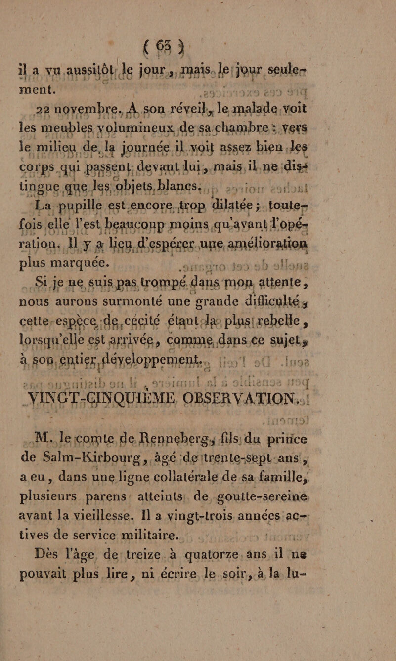il a vu, aussilô de jour 25 MAS lei Jour seule ment. 29 299 SIT 22 noyembre. Fa son res te MA voit les meubles yolumineux ; de sa chambre : vers le milieu de, la JORERSE. il F4 B$S67 bien. les tingue. que. les Pts RS Jp 29 Et bu »B La. pupille est-encore..trop dilatée ;. toute fois. elle l'est, beaucoup: moins qu.avant l'opé- ration. 11 y à lieu, d'espérer une amélioration plus marquée. GA. SEM ARE MENT TPE Si je ne suis pas. Ro dans mon, attente, nous aurons surmonté une grande difficultés cettes espèce; de cécité étant: la plusirebelle, lorsque elle est arrivée, comme, gps ce sujets à son, Aer reopp ete lil 90 .luoe | AE age PL Pr YINGT-GINQUIÈME OBSERVATION.. à M. le comte de, Renneberg,, fils; ps pritice de Salm-Kir bourg, âgé deïtrénte-sept-ans ; aeu, dans une ligne collatérale de sa famille, plusieurs parens: atteints. de goutle-sereine avant la vieillesse. I] a vingt-trois années ac tives de service militaire. Des l’âge de treize. à quatorze. ans il ne pouvait plus lire, ni écrire le soir, à la lu-