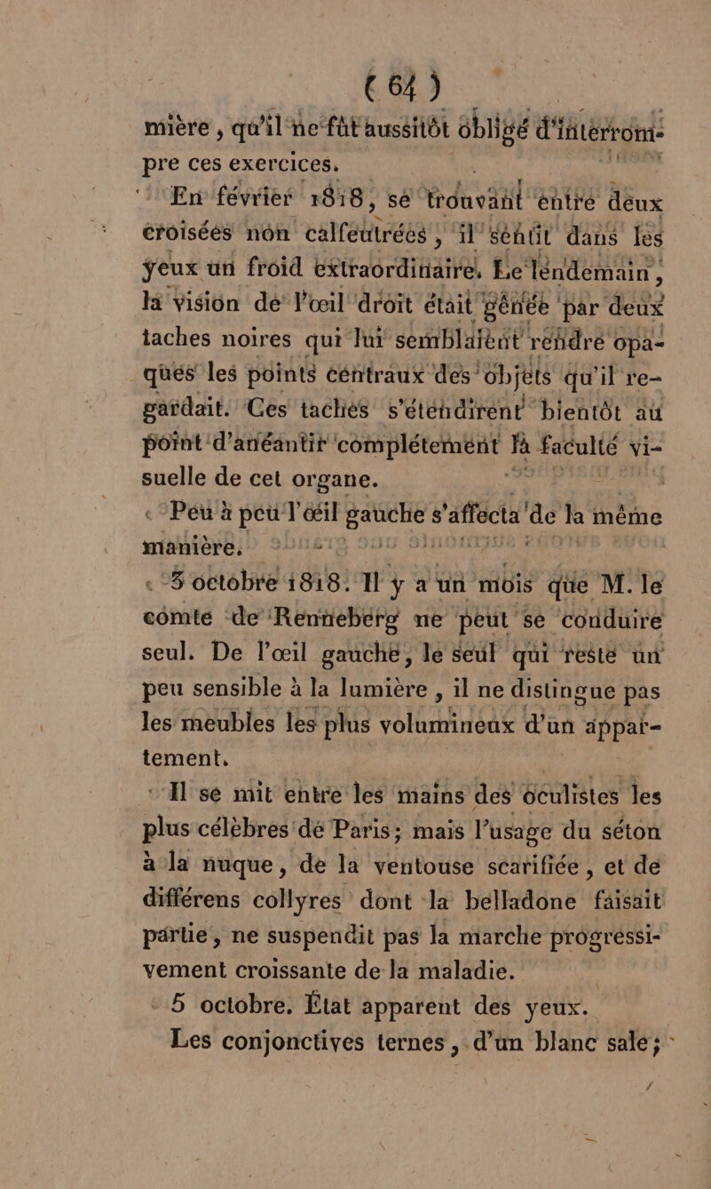 mière , qû lnefütaussiôt us d'itérrom: pre ces exercices. En février 1818, se Fdhviil ‘éntré deux croisées non csrrobtsan ; il Senüt dans lès feux ün froid extraordittaire, E.c léndemain , à Hi vision dé l'œil droit était génée ‘par deux taches noires qui lui semblaient réñdré opa- _ ques les points ééntraux des! “objets qu'il re- pardait. Ces taches s’étéhdiréent bientôt au point d’anéantir ne À soute vi- suelle de cet organe. CET à «Peu à peu T déil ue $ 'affécta’ ne ka même manière, °° ; ; | ‘8 octobre 1818: 11 ÿ a un müis que M. le comte de Renniebérg ne peut se ‘conduire seul. De l’œil gauche, le seul qui resté un peu sensible à la lumière , il ne distingue pas les meubles les plus volumineux d'un dppar= tement, ‘A se mit entre les mains des Géulistes les plus célèbres dé Paris; mais l’usage du séton à la nuque, de la ventouse scarifiée , et de différens collyres dont la belladone ‘faisant parie, ne suspendit pas la marche progréssi- vement croissante de la maladie. | - 5 octobre. État apparent des yeux. Les conjonctives ternes, d’un blanc sale; f