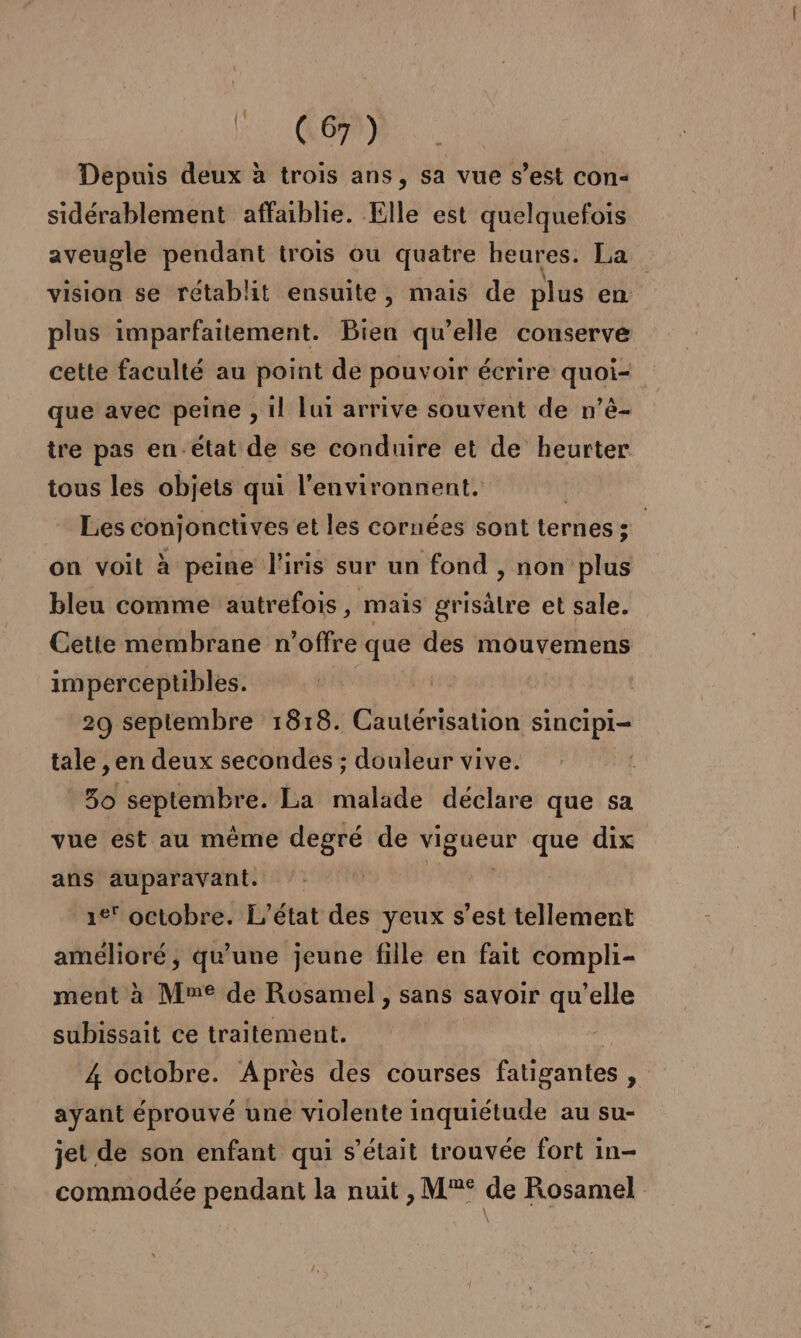 (OMR. Depuis deux à trois ans, sa vue s’est con- sidérablement affaiblie. Elle est quelquefois aveugle pendant trois ou quatre heures. La vision se rétablit ensuite, mais de plus en | plus imparfaitement. Bien qu’elle conserve cette faculté au point de pouvoir écrire quoi- que avec peine , 1! lui arrive souvent de n’é- tre pas en.état de se conduire et de heurter tous les objets qui l'environnent. Les conjonctives et les cornées sont ternes ; 5 on voit à peine l'iris sur un fond , non plus bleu comme autrefois, mais grisälre et sale. Cette membrane n'offre que des mouvemens imperceptibles. | 29 septembre 1818. Cautérisation sincipi- tale , en deux secondes ; douleur vive. 50 septembre: La malade déclare que sa vue est au même degré de vigueur que dix ans auparavant. ie octobre. L'état des yeux s’est tellement amélioré, qu’une jeune fille en fait compli- ment à Mme de Rosamel , sans savoir qu’elle subissait ce traitement. 4 octobre. Après des courses fatigantes , ayant éprouvé une violente inquiétude au su- jet de son enfant qui s'était trouvée fort in- commodée pendant la nuit , M°®° de Rosamel