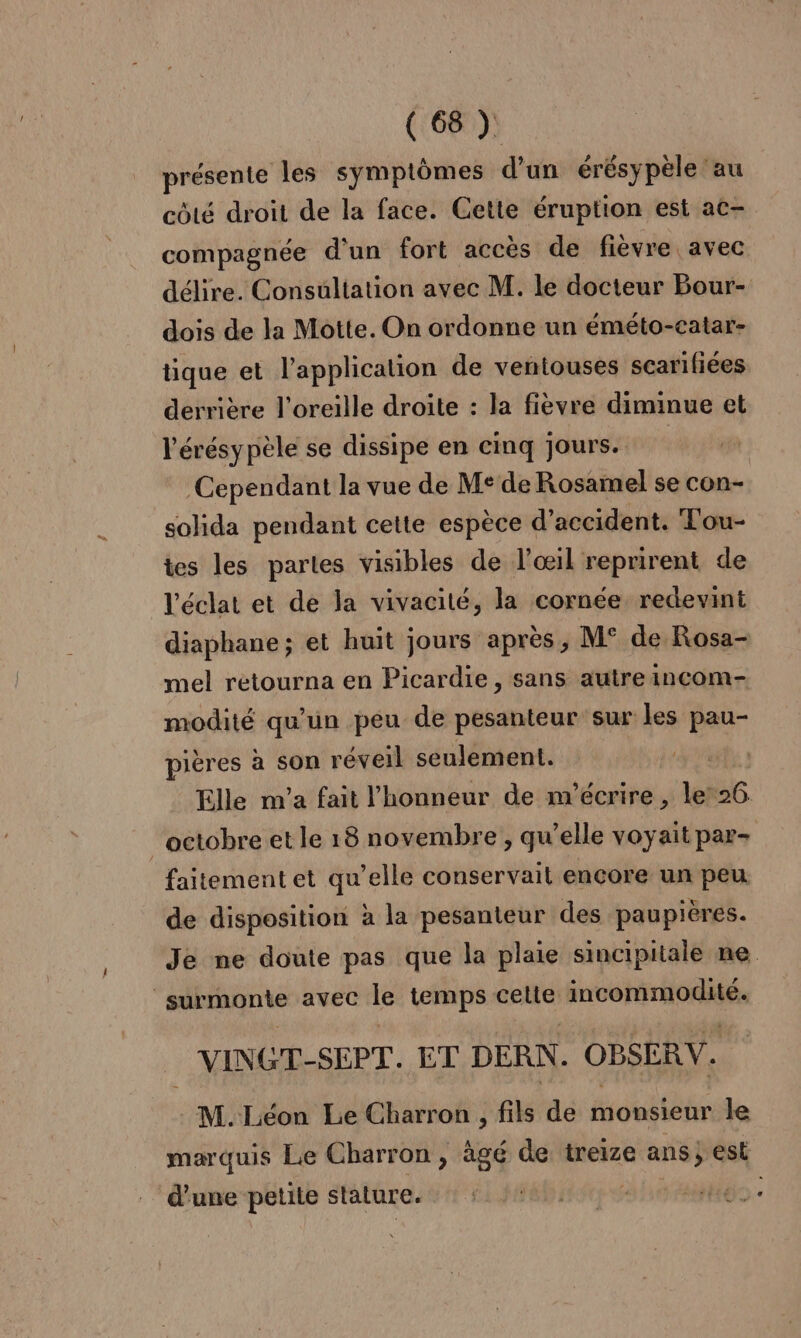 présente les symptômes d’un érésypèle au côté droit de la face. Gette éruption est ac- compagnée d'un fort accès de fièvre avec délire. Consultation avec M. le docteur Bour- dois de la Motte. On ordonne un éméto-catar- tique et l'application de ventouses scarifiées derrière l'oreille droite : la fièvre diminue et l'érésypèle se dissipe en cinq Jours. Cependant la vue de Me de Rosamel se con- solida pendant cette espèce d'accident. Tou- tes les partes visibles de l'œil reprirent de l'éclat et de la vivacité, la cornée redevint diaphane ; et huit jours après, M° de Rosa- mel retourna en Picardie, sans autreincom- modité qu’un peu de pesanteur sur les pau- pières à son réveil seulement. ( Elle nv'a fait l'honneur de m'écrire, le’ 56. octobre et le 18 novembre, qu elle voyait par- faitementet qu’elle conservail encore un peu de disposition à la pesanteur des paupières. Je ne doute pas que la plaie sincipitale ne | surmonte avec le temps cette nd es _ VINGT-SEPT. ET DERN. OBSERV. M. Léon Le Charron , fils de monsieur le marquis Le Charron , ägé de treize ans; est d’une petite stature. Do: