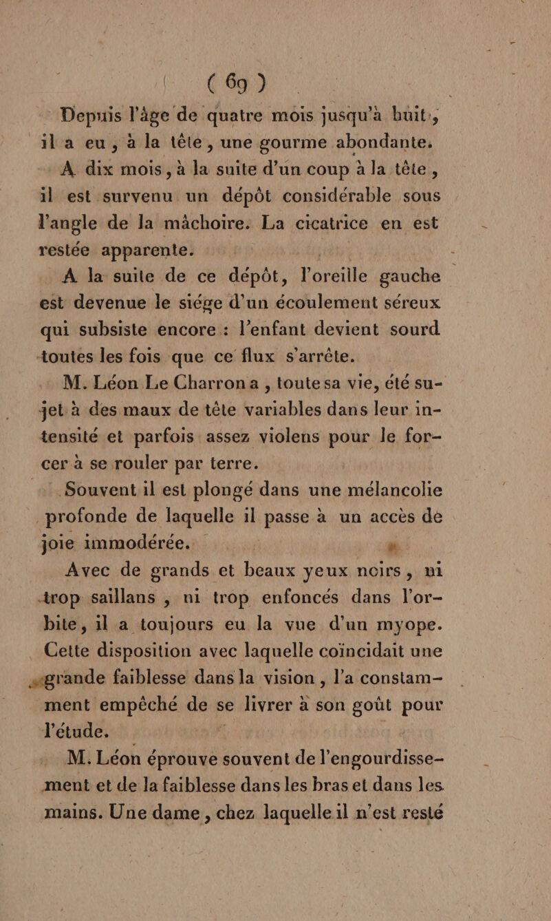 Depuis l’âge de quatre mois jusqu'à huit, _ila eu, à la tête, une gourme abondante, À dix mois, à la suite d’un coup à la tête, il est survenu un dépôt considérable sous l'angle de la mâchoire. La cicatrice en est restée apparente. ( A la suite de ce dépôt, l'oreille gauche est devenue le siége d'un écoulement séreux qui subsiste encore : l'enfant devient sourd toutes les fois que ce flux s'arrête. M. Léon Le Charrona , toute sa vie, été su- jet à des maux de tête variables dans leur in- tensité et parfois assez violens pour le for- cer à se rouler par terre. Souvent il est plongé dans une mélancolie profonde de laquelle il passe à un accès de joie immodérée. M Avec de grands et beaux yeux noirs, mi trop saillans , ni trop enfoncés dans l’or- bite, 1l a toujours eu la vue d’un myope. Cette disposition avec laquelle coïncidait une sgrande faiblesse dans la vision , l'a constam- ment empêché de se livrer à son goût pour étude... | M. Léon éprouve souvent de l’engourdisse- ment et de la faiblesse dans les bras et dans les mains. Une dame , chez laquelle il n’est resté