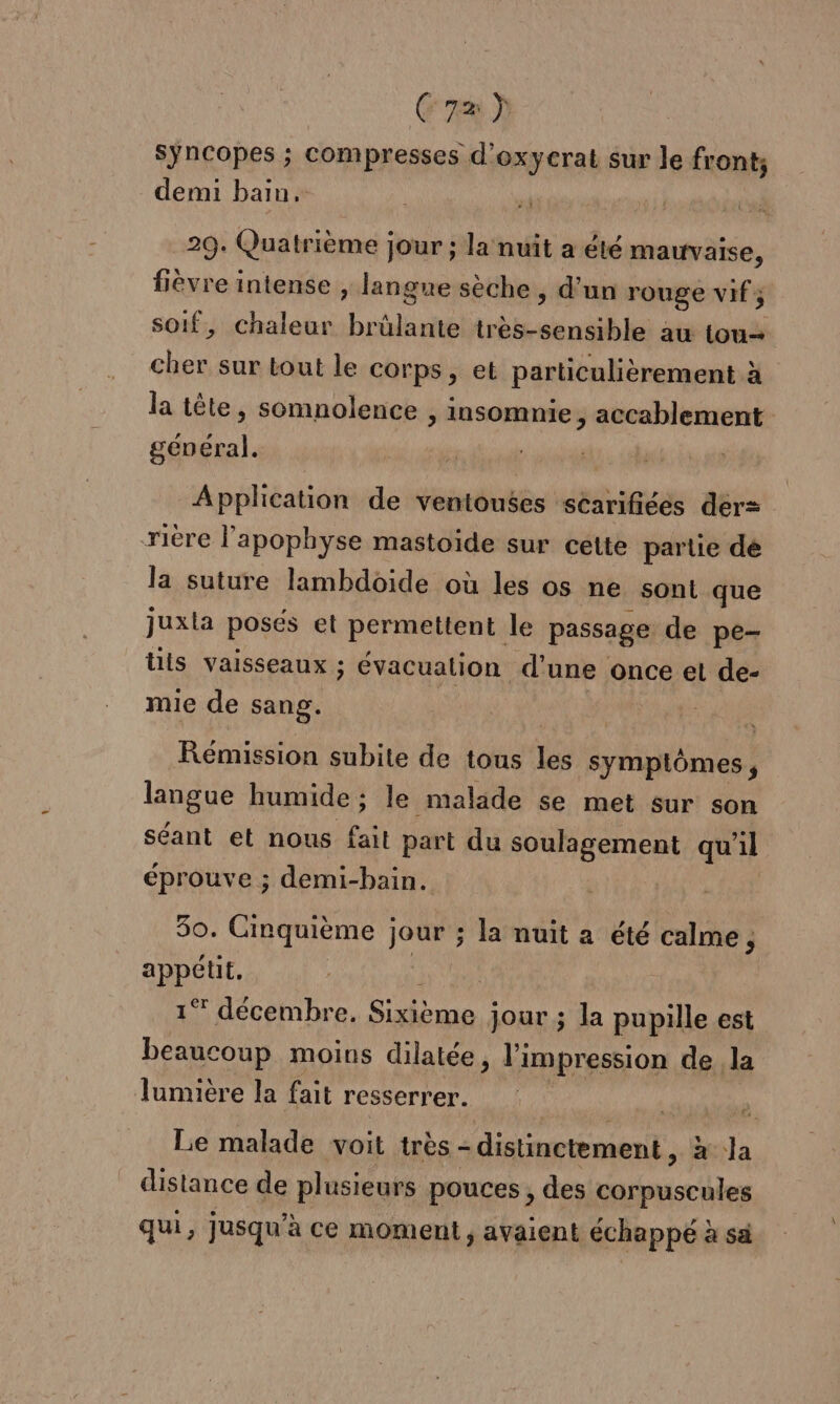 C7) syncopes ; compresses d'oxycrat sur le front, demi bain. iL 29. Quatrième jour ; la nuit a été mauvaise, fièvre intense , langue sèche, d’un rouge vif; soif, chaleur Lude très- gg au tou cher sur tout le corps, et particulièrement à la tête, somnolence ; Insomnie , accablement général. Application de ventouses scarifiées der rière l’apophyse mastoide sur cette partie dé la suture lambdoide où les os ne sont que juxla posés et permettent le passage de pe- üis vaisseaux ; évacualion d'une once et de- mie de sang. Rémission subite de tous les symptômes, langue humide ; le malade se met sur son séant et nous fait part du soulagement qu'il éprouve ; demi-bain. 50. Cinquième }; jour ; la nuit a été calme, appétit, | 1° décembre. SE Jour ; la pupille est beaucoup moins dilatée , l'impression de la lumière la fait resserrer. Le malade voit très - - distinctement , À a Ja distance de plusieurs pouces, des corpuscules qui, jusqu’à ce moment, avaient échappé à sà