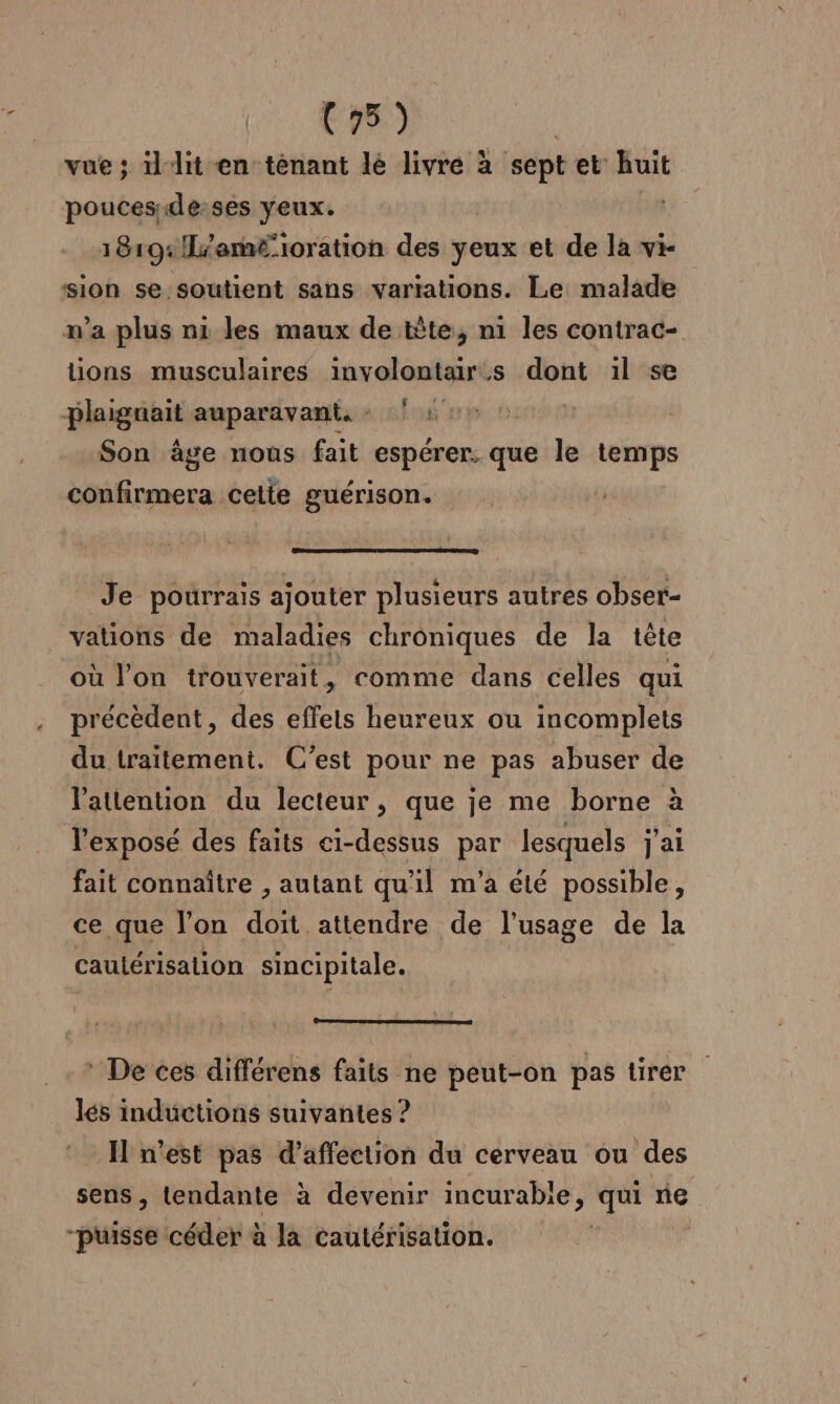 LE OR vue ; illit en ténant lé livre à sept et huit pouces de-ses yeux. PR 18194: !L/amé-ioration des yeux et de la vi- sion se.soutient sans variations. Le malade n’a plus ni les maux de tête, n1 les contrac- tions musculaires involontair:s si il se Plaignait auparavant: 4e Son âge nous fait espérer. que le temps confirmera celte guérison. Je pourrais ajouter plusieurs autres obser- vations de maladies chroniques de la tête où l’on trouverait, comme dans celles qui précèdent, des effets heureux ou incomplets du traïtemeni. C’est pour ne pas abuser de l'attention du lecteur, que je me borne à l'exposé des faits ci-dessus par lesquels j'ai fait connaître , autant qu'il m'a été possible, ce que l’on do attendre de l'usage de la caulérisation sincipitale. * De ces différens faits ne peut-on pas tirer lés inductions suivantes ? I n'est pas d’afféetion du cerveau ou des sens, tendante à devenir incurable, qui ne “puisse céder à la cautérisation.