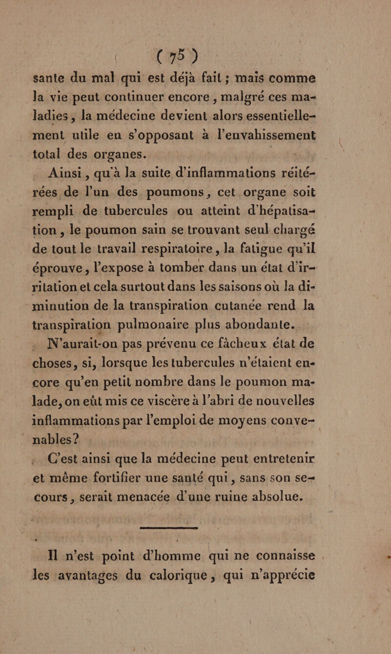 sante du mal qui est déjà fait ; mais comme la vie peut continuer encore , malgré ces ma- ladies , la médecine devient alors essentielle- ment utile en s’opposant à l’envahissement total des organes. | . Ainsi, qu à la suite d’inflammations réité- rées de l’un des poumons, cet organe soit rempli de tubercules ou atteint d’hépatisa- tion , le poumon sain se trouvant seul chargé de tout le travail respiratoire, la fatigue qu’il éprouve, l’expose à tomber dans un état d'ir- ritation et cela surtout dans les saisons où la di- minution de la transpiration cutanée rend la transpiralion pulmonaire plus abondante. N’aurait-on pas prévenu ce fächeux état de choses, si, lorsque les tubercules n'étaient en- core qu’en petit nombre dans le poumon ma- lade, on eût mis ce viscère à l’abri de nouvelles inflammations par l'emploi de moyens conve- nables ? | .. C’est ainsi que la médecine peut entretenir et même fortifier une santé qui, sans son se cours , serait menacée d’une ruine absolue. Il n’est point d'homme qui ne connaisse , les avantages du calorique, qui n’apprécie