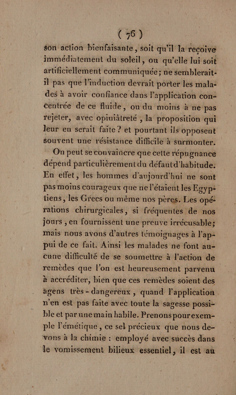 on action bienfaisante , soit qu'il la recoive immédiatement du soleil, ou qu’elle lui soit artificiellement communiquée : ne semblerait: il pas que l'induction devrait porter les mala: des à avoir confiance dans l'application con centrée de ce fluide, ou du moins à ne pas rejeter, avec opiniätreté ; la proposition qui Jeur eu serait faite ? et pourtant ils opposent souvent une resistance difhcile à surmonter. On peut se convaincre que cette répugnancé dépend particulièrement du défautd’habitude: En effet, les hommes d'aujourd'hui ne sont pas moins courageux que ne l’étaient les Egyp: tiens, les Grecs où même nos pères. Les opé: rations chirurgicales, si fréquentes de nos jours , en fournissént une preuve irrécusable: mais nous avons d’autres témoignages à l'ap2 pui de ce fait, Ainsi les malades ne font au- cune difficulté de se soumettre à l’action de remèdes que l’on est heureusement parvenu à accréditer, bien que ces remèdes soient des agens très - dangereux , quand l’application . n'en est pas faite avec toute la sagesse possi- ble et par une main habile. Prenons pourexem- ple l'émétique , ce sel précieux que nous de- vons à la chimie : employé avec succès dans de vomissement bilieux essentiel, il est au