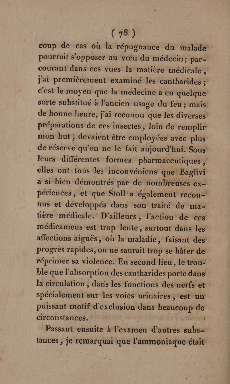 pourrait s'opposer au vœu du médecin; par- courant dans ces vues la matière médicale , C est le moyen que la médecine a en quelque sorte substitué à l’ancien usage du feu ; mais. de bonne heure, j'ai reconnu que les aivéralé de réserve qu'on ne le fait aujourd’ hui. Sous’ elles ont tous les inconvéniens que Baglivi a si bien démontrés par de nombreuses ex- périences, et 'qué Stoll’'a ‘également recon- nus et développés dans son traité de ma- affections aiguës, où la maladie, faisant des progres rapides, on ne saurait trop se hâter de réprimer sa violence. En second lieu, le trou- ble que l'absorption des cantharides porte dans la circulation , dans les fonctions des nerfs et puissant motif d'exclusion . beaucoup de circonstances. Passant ensuite l'examen d’autres subs- tances , je remarquai que l'ammoniaque était l