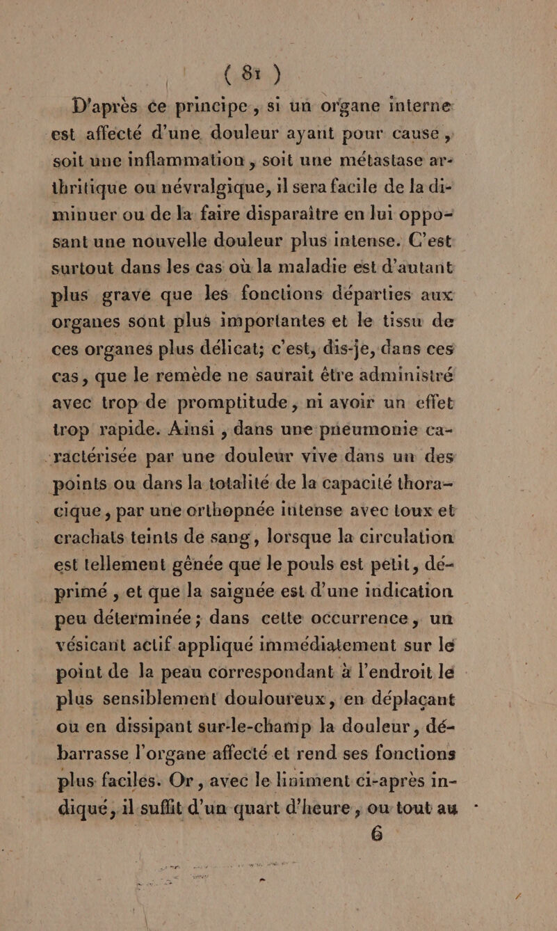 (8) D'après ce principe, si un organe interne: est affecté d’une douleur ayant pour cause , soit une inflammation , soit une métastase ar- thritique ou névralgique, il sera facile de la di- minuer ou de la faire disparaître en lui oppo- sant une nouvelle douleur plus intense. C’est surtout dans les cas où la maladie est d'autant plus grave que les fonctions départies aux organes sont plus importantes et le tissu de ces organes plus délicat; c'est, dis-je, dans ces cas, que le remède ne saurait être administré avec trop de promptitude , ni avoir un effet trop rapide. Ainsi , dans une pneumonie ca- -ractérisée par une douleur vive dans un des points ou dans la totalité de la capacité thora- cique , par une orthopnée ititense avec Loux et crachats teints de sang, lorsque la circulation est tellement gènée que le pouls est petit, dé- primé , et que la saignée est d’une indication peu déterminée ; dans celte occurrence, un vésicant aclif appliqué immédiatement sur le point de la peau correspondant à l'endroit le plus sensiblement douloureux, en déplaçant ou en dissipant sur-le-champ la douleur, dé- barrasse l'organe affecté et rend ses fonctions plus faciles. Or , avec le liniment ci-après in- dique, il suflit d’un quart d'heure, ou tout au - 6