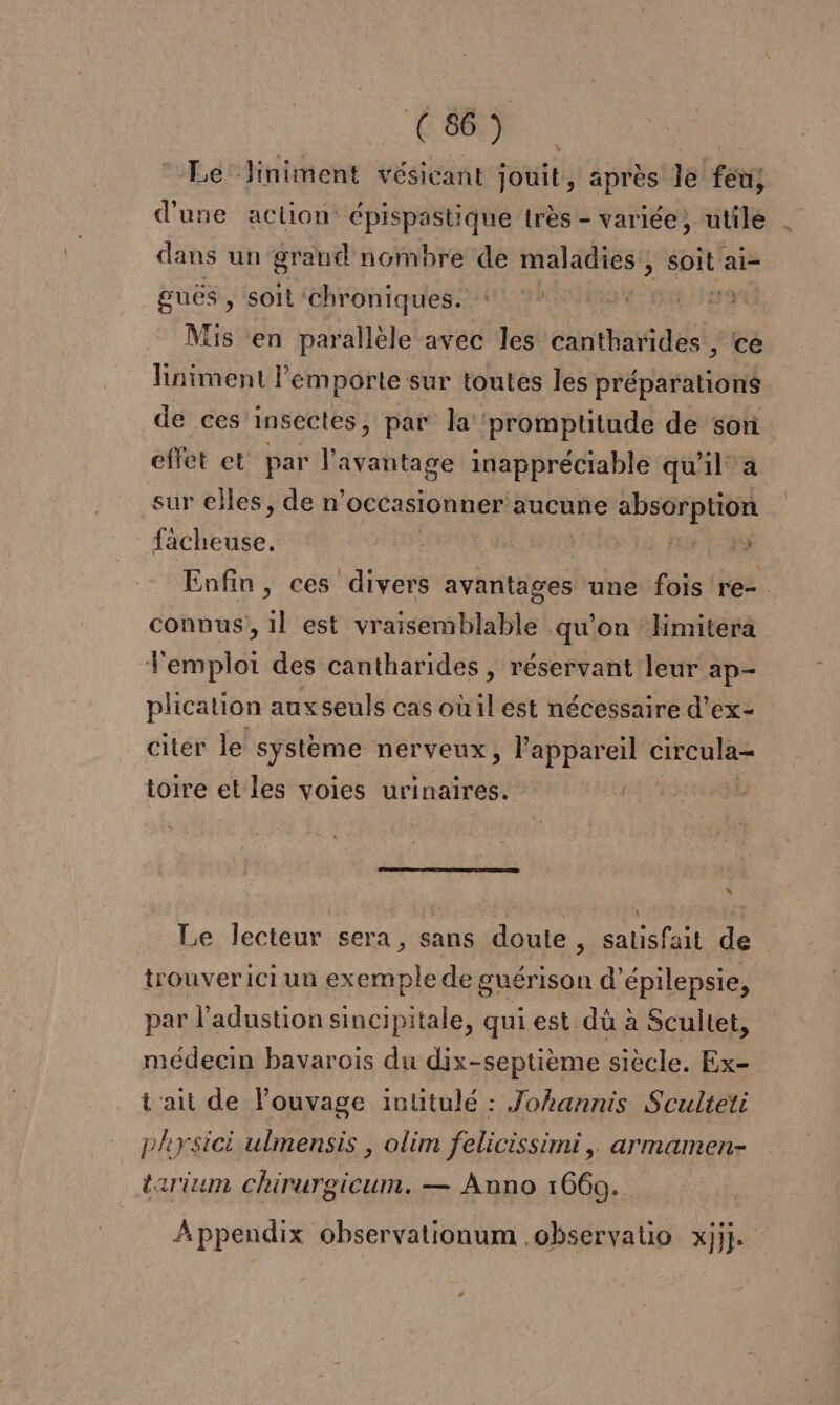 Le Jiniment vésicant jouit, après le feu, d'une action épispastique très - variée, utile | dans un grand nombre de maladies , soit ai- guës , soit chroniques. Mis en parallèle avec les cantharides , ce liniment l'emporte sur toutes les préparations de ces insectes, par la ‘promptitude de son effet et° par ATEEe inappréciable quil a sur elles, de n’occasionner aucune absorption rte | | | AE Enfin, ces divers avantages une fois re-. connus, 1l est vraisemblable qu'on limitera Temploi des cantharides , réservant leur ap- plication aux seuls cas oùil est nécessaire d'ex- citer le système nerveux, appareil circula- toire et les voies urinaires. L: Le lecteur sera, sans doute , satisfait de trouver ici un exemple de guérison d’épilepsie, par l’adustion sincipitale, qui est dù à Scultet, médecin bavarois du dix-septième siècle. Ex- t'ait de l’ouvage intitulé : Johannis Sculteti physici ulmensis , olim felicissimi, armamen- arium Chirurgicum. — Anno 1669. Appendix observationum .observatio Xjij. LA