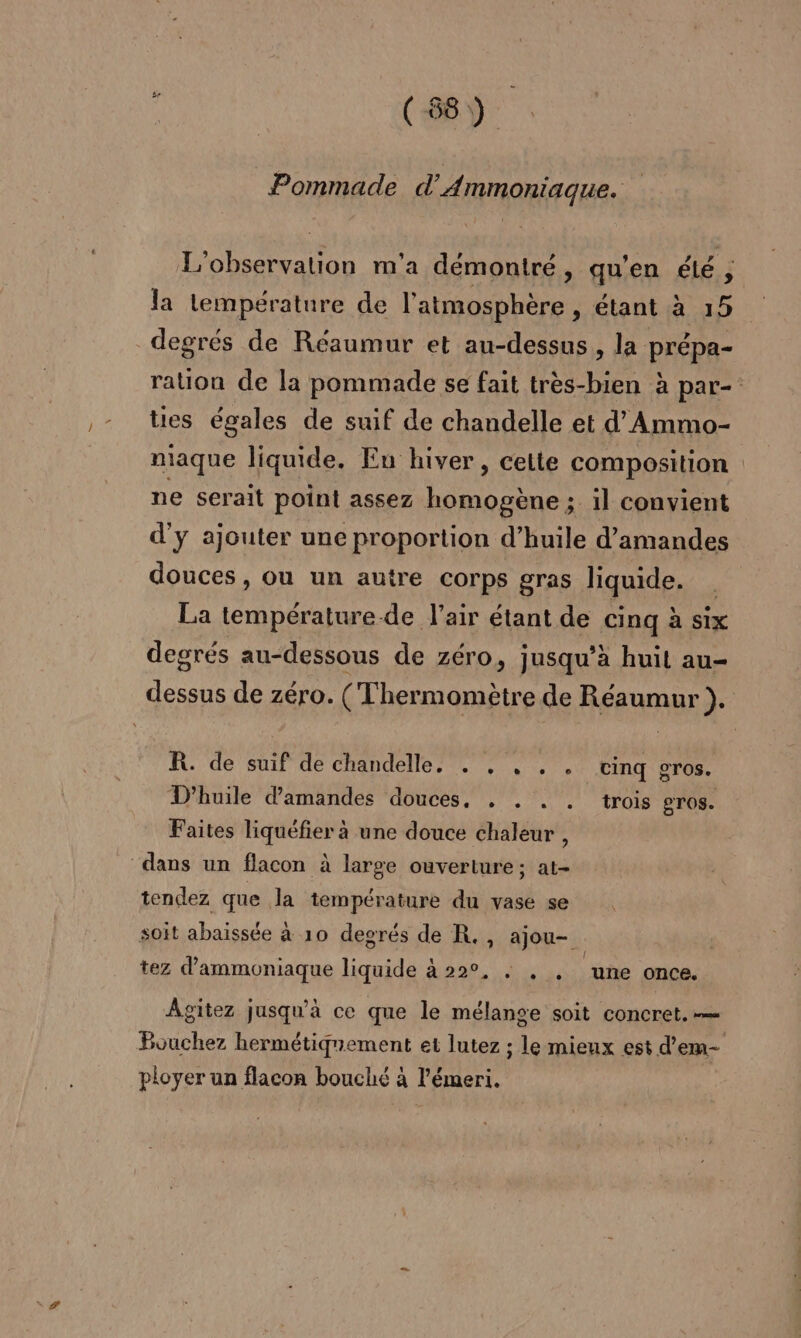 ; (8) Pommade d'Ammoniaque. L'observalion m'a démontré, qu'en été la température de l'atmosphère, étant à 15 degrés de Réaumur et au-dessus, la prépa- ration de la pommade se fait très-bien à par tes égales de suif de chandelle et d’Ammo- niaque liquide. Eu hiver, cette composition ne serait point assez homogène ; il convient d'y ajouter une proportion d’huile d'amandes douces, ou un autre corps gras liquide. La température-de l'air étant de cinq à six degrés au-dessous de zéro, jusqu’à huit au- dessus de zéro. (Thermomètre de Réaumur ). R. de suif de chandelle. . , , . . cinq gros. D'huile d'amandes douces, . . . . trois gros. Faites liquéfier à une douce chaleur , “dans un flacon à large ouverture; at- tendez que la température du vase se soit abaissée à 10 degrés de R., ajou- tez d'ammoniaque liquide à 22°, : . . une once. Agitez jusqu’à ce que le mélange soit concret. — Bouchez hermétiquement et lutez ; le mieux est d’em- Cape. . RE 4 2 ployer un flacon bouché à l'émeri.