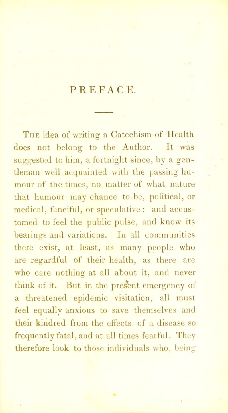 PREFACE. The idea of writing a Catechism of Health does not belong to the Author. It was suggested to him, a fortnight since, by a gen- tleman well acquainted with the |.assing hu- mour of the times, no matter of what nature that humour may chance to be, political, or medical, fanciful, or speculative : and accus- tomed to feel the public pulse, and know its bearings and variations. In all communities there exist, at least, as many people who are regardful of their health, as tliere are who care nothing at all about it, and never think of it. But in the pres’hnt emergency of a threatened epidemic visitation, all must feel equally anxious to save themselves and their kindred from the effects of a disease so frequently fatal, and at all times fearful. They therefore look to those individuals who, being