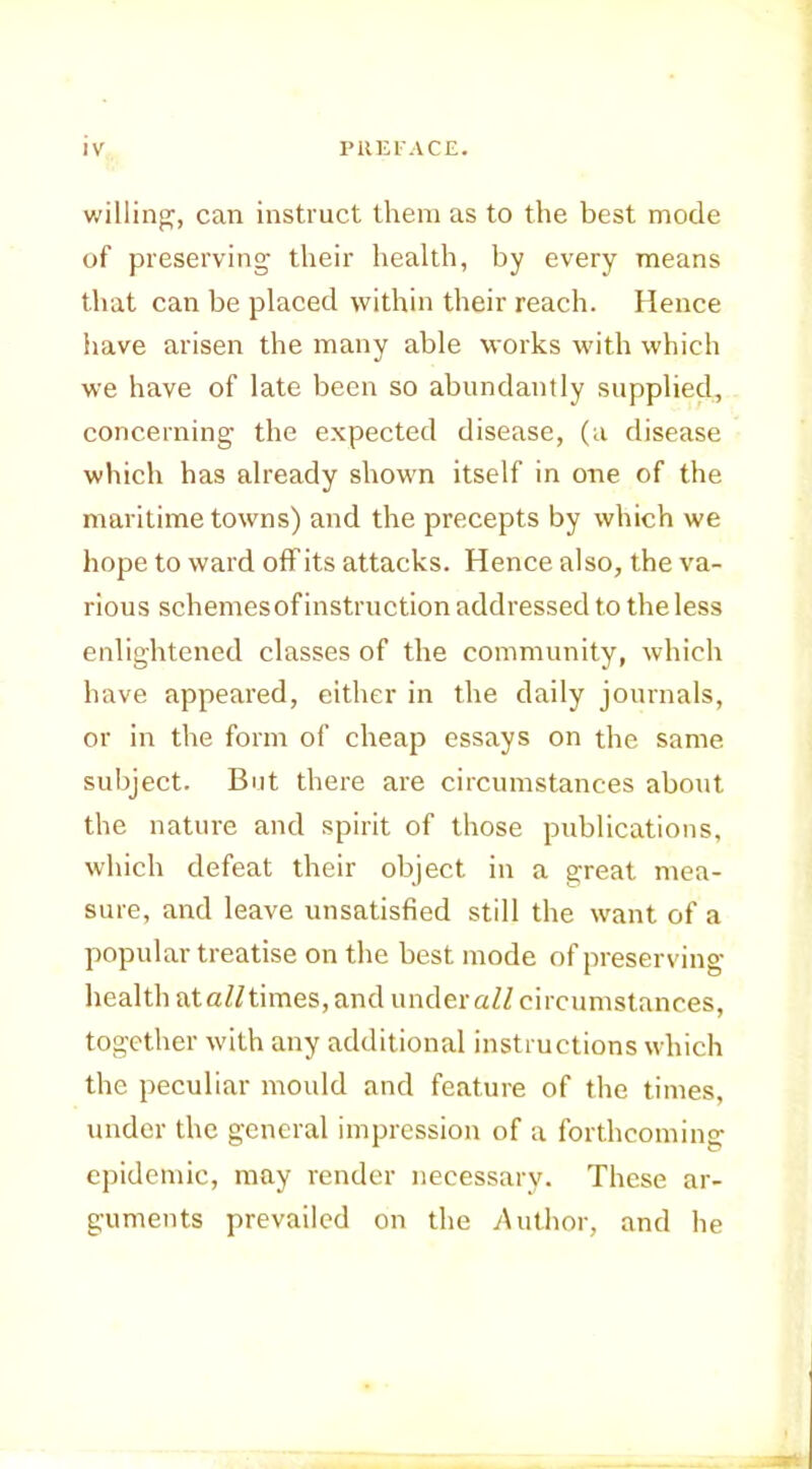 willing^, can instruct them as to the best mode of preserving their health, by every means that can be placed within their reach. Hence have arisen the many able works with which we have of late been so abundantly supplied, concerning the expected disease, (a disease which has already shown itself in one of the maritime towns) and the precepts by which we hope to ward off its attacks. Hence also, the va- rious schemes of instruction addressed to the less enlightened classes of the community, which have appeared, either in the daily journals, or in the form of cheap essays on the same, subject. But there are circumstances about the nature and spirit of those publications, which defeat their object in a great mea- sure, and leave unsatisfied still the want of a popular treatise on the best mode of preserving health ataZHimes, and under aZZ circumstances, together with any additional instructions which the peculiar mould and feature of the times, under the general impression of a forthcoming epidemic, may render necessary. These ar- guments prevailed on the Author, and he