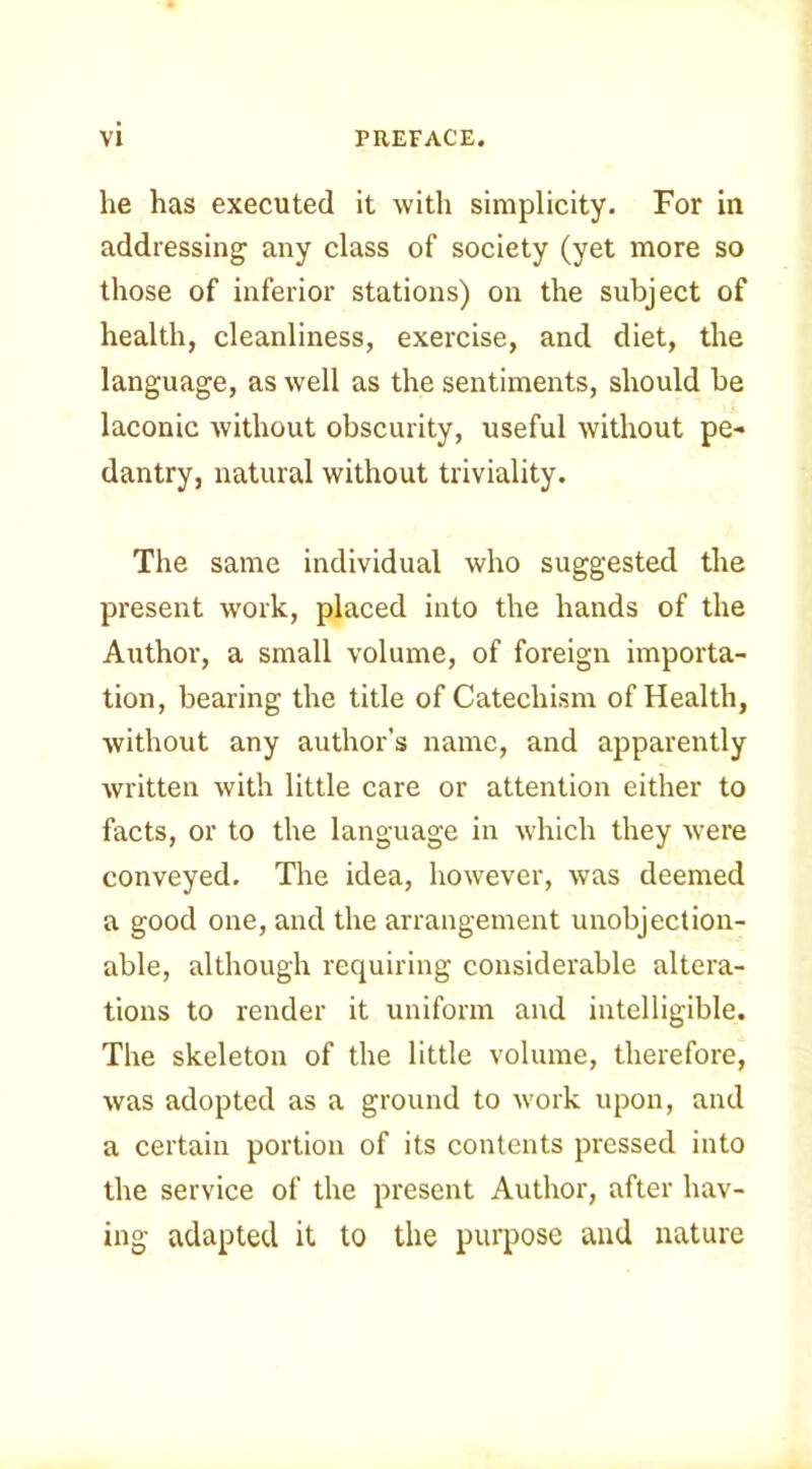 he has executed it with simplicity. For in addressing any class of society (yet more so those of inferior stations) on the subject of health, cleanliness, exercise, and diet, the language, as well as the sentiments, should be laconic without obscurity, useful without pe- dantry, natural without triviality. The same individual who suggested the present work, placed into the hands of the Author, a small volume, of foreign importa- tion, bearing the title of Catechism of Health, without any author’s name, and apparently written with little care or attention either to facts, or to the language in which they were conveyed. The idea, however, was deemed a good one, and the arrangement unobjection- able, although requiring considerable altera- tions to render it uniform and intelligible. The skeleton of the little volume, therefore, was adopted as a ground to work upon, and a certain portion of its contents pressed into the service of the present Author, after hav- ing adapted it to the purpose and nature