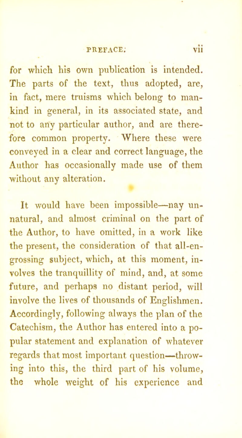 for which his own publication is intended. The parts of the text, thus adopted, are, in fact, mere truisms which belong to man- kind in general, in its associated state, and not to any particular author, and are there- fore common property. Where these were conveyed in a clear and correct language, the Author has occasionally made use of them without any alteration. It would have been impossible—nay un- natural, and almost criminal on the part of the Author, to have omitted, in a work like the present, the consideration of that all-en- grossing subject, which, at this moment, in- volves the tranquillity of mind, and, at some future, and perhaps no distant period, will involve the lives of thousands of Englishmen. Accordingly, following always the plan of the Catechism, the Author has entered into a po- pular statement and explanation of whatever regards that most important question—throw- ing into this, the third part of his volume, the whole weight of his experience and