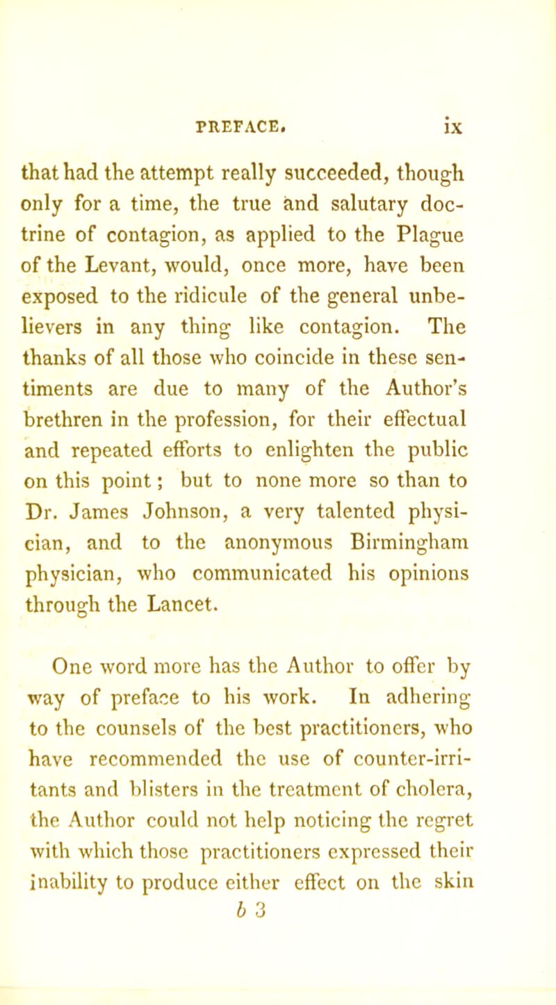 that had the attempt really succeeded, though only for a time, the true and salutary doc- trine of contagion, as applied to the Plague of the Levant, would, once more, have been exposed to the ridicule of the general unbe- lievers in any thing like contagion. The thanks of all those who coincide in these sen- timents are due to many of the Author’s brethren in the profession, for their effectual and repeated efforts to enlighten the public on this point; but to none more so than to Dr. James Johnson, a very talented physi- cian, and to the anonymous Birmingham physician, who communicated his opinions through the Lancet. One word more has the Author to offer by way of preface to his work. In adhering to the counsels of the best practitioners, who have recommended the use of counter-irri- tants and blisters in the treatment of cholera, the Author could not help noticing the regret with which those practitioners expressed their inability to produce either effect on the skin b 3