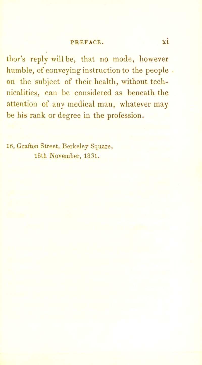 tlior’s reply will be, that no mode, however humble, of conveying instruction to the people on the subject of their health, without tech- nicalities, can be considered as beneath the attention of any medical man, whatever may be his rank or degree in the profession. 16, Grafton Street, Berkeley Square, 18th November, 1831.