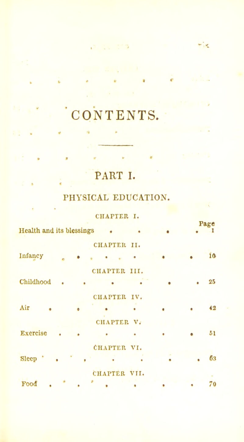 CONTENTS , * ^ t PART I. k f PHYSICAL EDUCATION. CHAPTER I. Health and its blessings . . • Page . 1 Infancy CHAPTER II. e • * • i • • . 10 Childhood CHAPTER III, • • • • • . 25 Air . CHAPTER IV. t • • « . 42 Exercise CHAPTER V. • » • • « . 51 Sleep ‘ . Chapter vi. • • • • . 63 CHAPTER Vir.