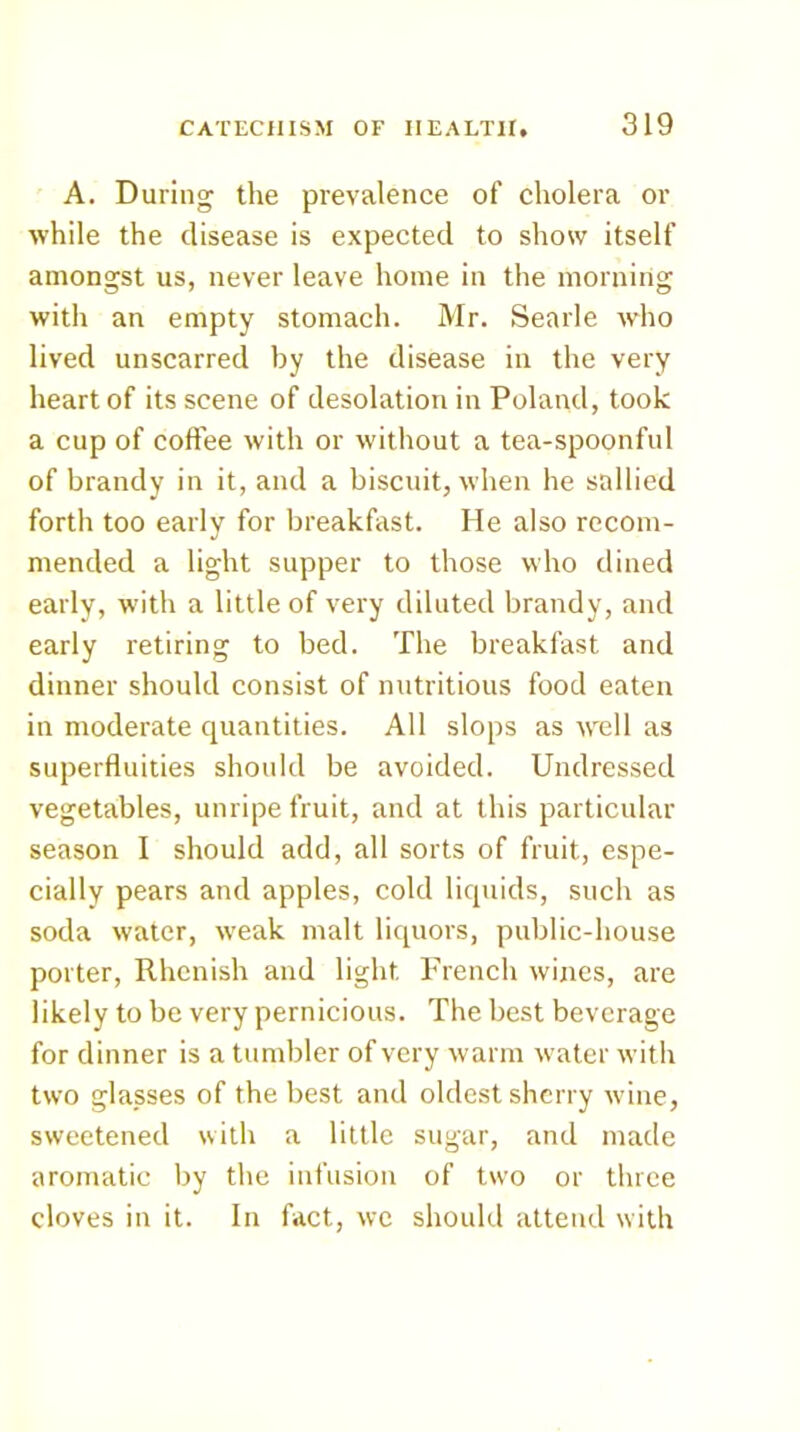 A. During the prevalence of cholera or while the disease is expected to show itself amongst us, never leave home in the morning with an empty stomach. Mr. Searle who lived unscarred by the disease in the very heart of its scene of desolation in Poland, took a cup of coffee with or without a tea-spoonful of brandy in it, and a biscuit, M'heii he sallied forth too early for breakfast. He also recom- mended a light supper to those who dined early, with a little of very diluted brandy, and early retiring to bed. The breakfast and dinner should consist of nutritious food eaten in moderate quantities. All slops as well as superfluities should be avoided. Undressed vegetables, unripe fruit, and at this particular season I should add, all sorts of fruit, espe- cially pears and apples, cold liquids, such as soda water, weak malt liquors, public-house porter, Rhenish and light French wines, are likely to be very pernicious. The best beverage for dinner is a tumbler of very warm water with two glasses of the best and oldest sherry wine, sweetened with a little sugar, and made aromatic by the infusion of two or three cloves in it. In fact, we should attend with