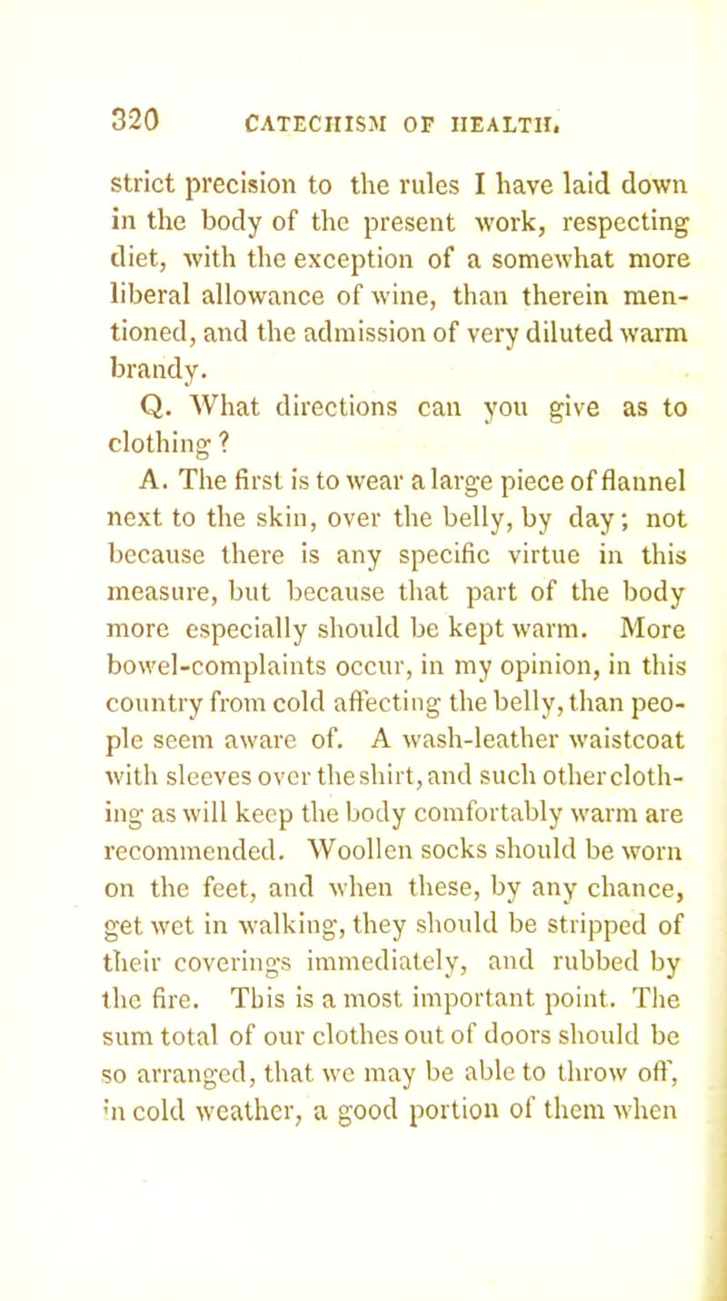 Strict precision to the rules I have laid down in the body of the present work, respecting diet, with the exception of a somewhat more liberal allowance of wine, than therein men- tioned, and the admission of very diluted w’arm brandy. Q. What directions can you give as to clothing ? A. The first is to wear a large piece of flannel next to the skin, over the belly, by day; not because there is any specific virtue in this measure, but because that part of the body more especially should be kept warm. More bowel-complaints occur, in my opinion, in this country from cold affecting the belly, than peo- ple seem aware of. A wash-leather waistcoat with sleeves over the shirt, and such other cloth- ing as will keep the body comfortably w'arm are recommended. Woollen socks should be worn on the feet, and when these, by any chance, get wet in walking, they should be stripped of their coverings immediately, and rubbed by the fire. This is a most important point. The sum total of our clothes out of doors should be so arranged, that w'c may be able to throw off. Ml cold w'cather, a good portion of them wdien