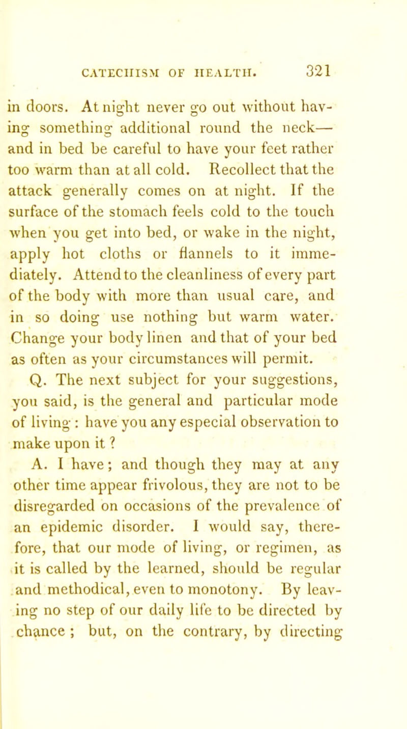 in doors. At night never go out without hav- ing something additional round the neck— and in bed be careful to have your feet rather too warm than at all cold. Recollect that the attack generally comes on at night. If the surface of the stomach feels cold to the touch when you get into bed, or wake in the night, apply hot cloths or flannels to it imme- diately. Attend to the cleanliness of every part of the body with more than usual care, and in so doing use nothing but warm water. Change your body linen and that of your bed as often as your circumstances will permit. Q. The next subject for your suggestions, you said, is the general and particular mode of living : have you any especial observation to make upon it ? A. I have; and though they may at any other time appear frivolous, they are not to be disregarded on occasions of the prevalence of an epidemic disorder. I would say, there- fore, that our mode of living, or regimen, as it is called by the learned, should be regular and methodical, even to monotony. By leav- ing no step of our daily life to be directed by chance ; but, on the contrary, by directing