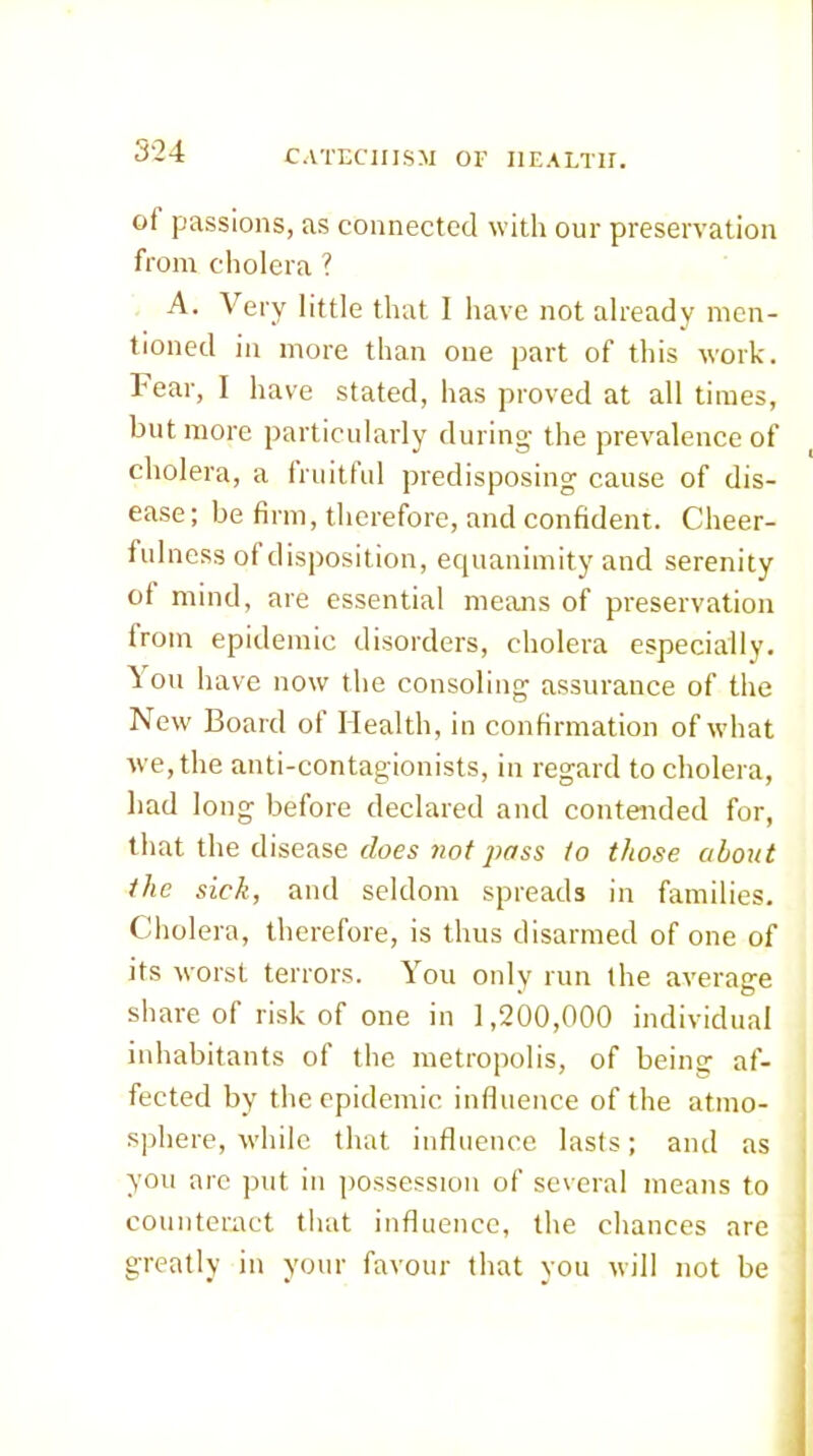 of passions, as connected with our preservation from cholera ? A. Very little that I have not already men- tioned in more than one part of this work. I ear, I have stated, has proved at all times, but more particularly during the prevalence of cholera, a fruitful predisposing cause of dis- ease; be firm, therefore, and confident. Cheer- fulness of disposition, erpianimity and serenity of mind, are essential means of preservation from epidemic disorders, cholera especially. ^011 have now the consoling assurance of the blew Board of Health, in confirmation of what Ave,the anti-contagionists, in regard to cholera, had long before declared and contended for, that the disease rZoes 710/7WSS io those about the sick, and seldom spreads in families. Cholera, therefore, is thus disarmed of one of its worst terrors. You only run the average share of risk of one in 1,200,000 individual inhabitants of the metropolis, of being af- fected by the epidemic influence of the atmo- sphere, while that influence lasts; and as you arc put in iiossession of several means to counteract that influence, the chances are greatly in your favour that you will not be
