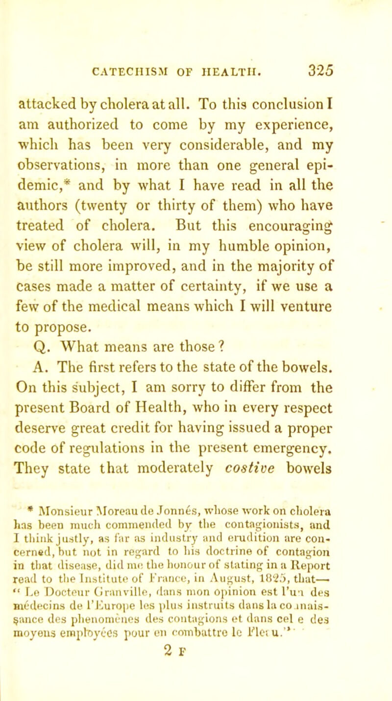 attacked by cholera at all. To this conclusion! am authorized to come by my experience, which has been very considerable, and my observations, in more than one general epi- demic,* and by what I have read in all the authors (twenty or thirty of them) who have treated of cholera. But this encouraging view of cholera will, in my humble opinion, be still more improved, and in the majority of cases made a matter of certainty, if we use a few of the medical means which I will venture to propose. Q. What means are those ? A. The first refers to the state of the bowels. On this subject, I am sorry to differ from the present Board of Health, who in every respect deserve great credit for having issued a proper code of regulations in the present emergency. They state that moderately costive bowels * Monsieur Moreau do Jonnes, ivliose work on cliolera has been much commended by the contagionists, and I think justly, as far as industry and emdition are con- cerned, but not in regard to his doctrine of contagion in that disease, did me the honour of stating in a Report read to the Institute of !•'ranee, in August, that— “ I.o Docteur (iranville, dans mon opinion est I’m des medecins de I’liurope les plus instruits dans la co inais- §ance des phenomcnes des contagions et dans cel e des moyeus emptoyecs pour en combattro lo Flet u.” 2 F