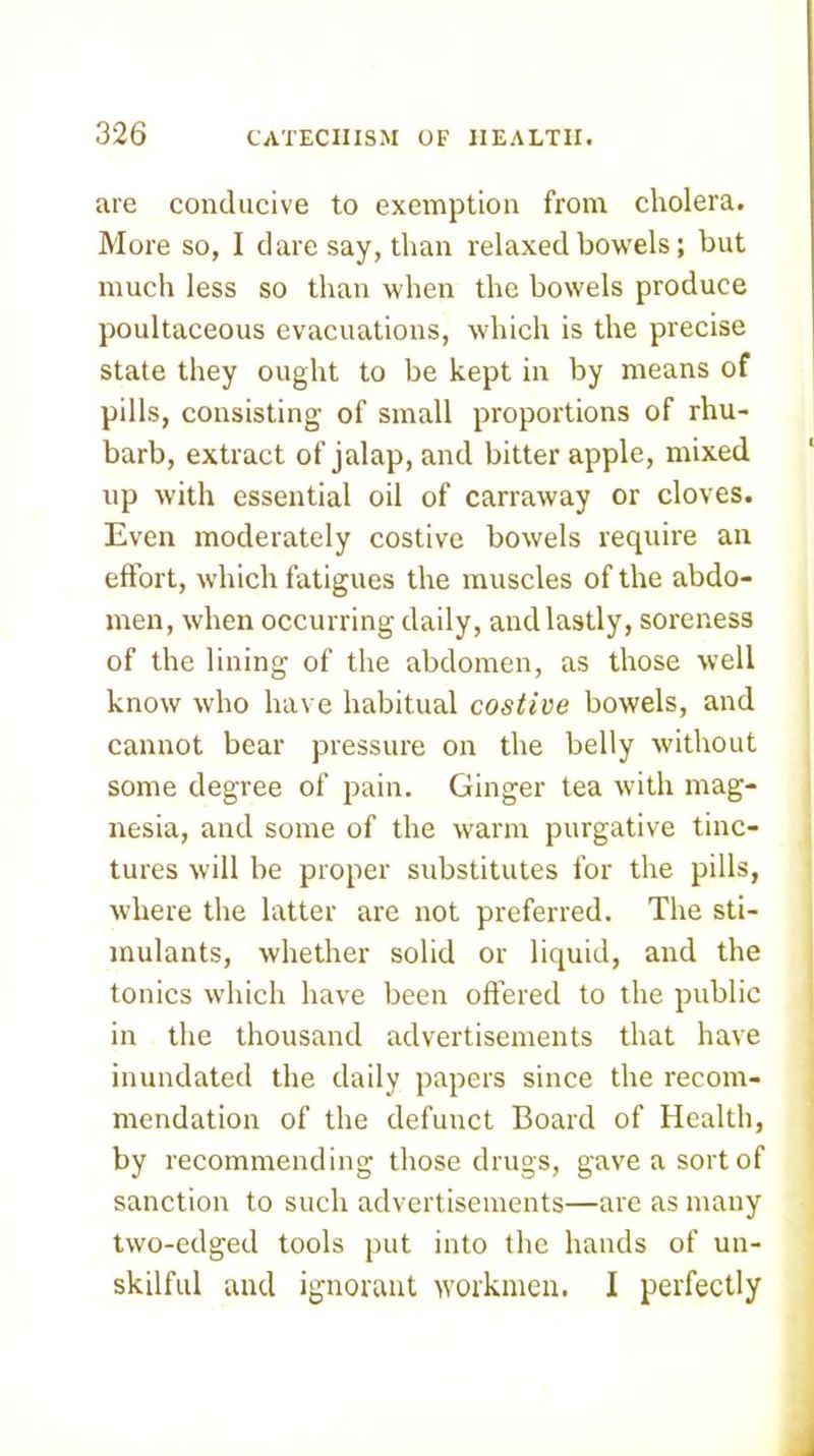 are conducive to exemption from cholera. More so, I daresay, than relaxed bowels; but much less so than when the bowels produce poultaceous evacuations, which is the precise state they ought to be kept in by means of pills, consisting of small proportions of rhu- barb, extract of jalap, and bitter apple, mixed lip with essential oil of carraway or cloves. Even moderately costive bowels require an effort, which fatigues the muscles of the abdo- men, when occurring daily, and lastly, soreness of the lining of the abdomen, as those well know who have habitual costive bowels, and cannot bear pressure on the belly without some degree of pain. Ginger tea with mag- nesia, and some of the warm purgative tinc- tures will be proper substitutes for the pills, where the latter are not preferred. The sti- mulants, whether solid or liquid, and the tonics which have been oflered to the public in the thousand advertisements that have inundated the daily papers since the recom- mendation of the defunct Board of Health, by recommending those drugs, gave a sort of sanction to such advertisements—are as many two-edged tools put into the hands of un- skilful and ignorant workmen. I perfectly
